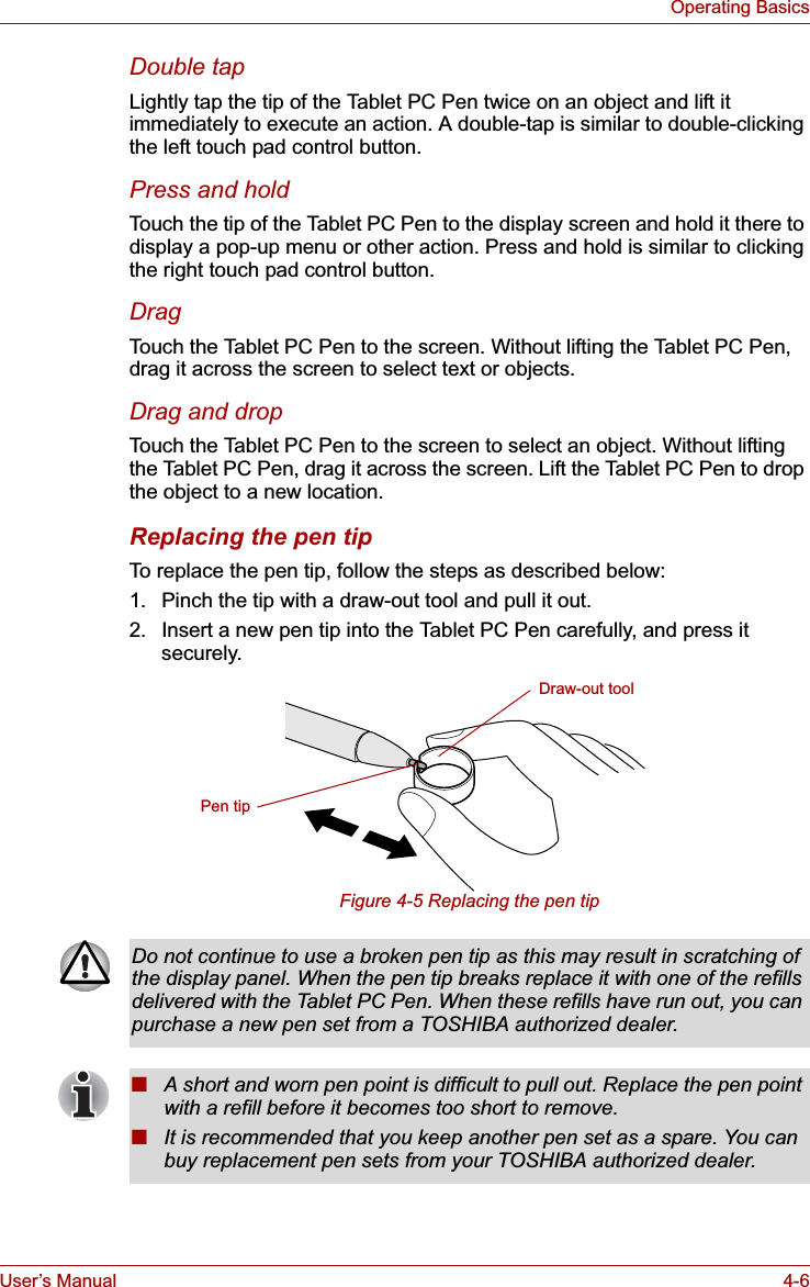 User’s Manual 4-6Operating BasicsDouble tapLightly tap the tip of the Tablet PC Pen twice on an object and lift it immediately to execute an action. A double-tap is similar to double-clicking the left touch pad control button.Press and holdTouch the tip of the Tablet PC Pen to the display screen and hold it there to display a pop-up menu or other action. Press and hold is similar to clicking the right touch pad control button.DragTouch the Tablet PC Pen to the screen. Without lifting the Tablet PC Pen, drag it across the screen to select text or objects.Drag and dropTouch the Tablet PC Pen to the screen to select an object. Without lifting the Tablet PC Pen, drag it across the screen. Lift the Tablet PC Pen to drop the object to a new location.Replacing the pen tipTo replace the pen tip, follow the steps as described below:1. Pinch the tip with a draw-out tool and pull it out.2. Insert a new pen tip into the Tablet PC Pen carefully, and press it securely.Figure 4-5 Replacing the pen tipDraw-out toolPen tipDo not continue to use a broken pen tip as this may result in scratching of the display panel. When the pen tip breaks replace it with one of the refills delivered with the Tablet PC Pen. When these refills have run out, you can purchase a new pen set from a TOSHIBA authorized dealer.■A short and worn pen point is difficult to pull out. Replace the pen point with a refill before it becomes too short to remove.■It is recommended that you keep another pen set as a spare. You can buy replacement pen sets from your TOSHIBA authorized dealer.