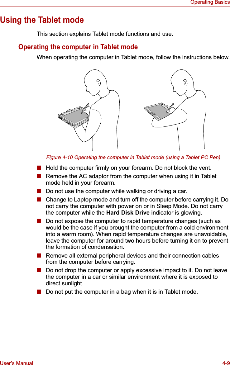 User’s Manual 4-9Operating BasicsUsing the Tablet modeThis section explains Tablet mode functions and use.Operating the computer in Tablet modeWhen operating the computer in Tablet mode, follow the instructions below.Figure 4-10 Operating the computer in Tablet mode (using a Tablet PC Pen)■Hold the computer firmly on your forearm. Do not block the vent.■Remove the AC adaptor from the computer when using it in Tablet mode held in your forearm.■Do not use the computer while walking or driving a car.■Change to Laptop mode and turn off the computer before carrying it. Do not carry the computer with power on or in Sleep Mode. Do not carry the computer while the Hard Disk Drive indicator is glowing.■Do not expose the computer to rapid temperature changes (such as would be the case if you brought the computer from a cold environment into a warm room). When rapid temperature changes are unavoidable, leave the computer for around two hours before turning it on to prevent the formation of condensation.■Remove all external peripheral devices and their connection cables from the computer before carrying. ■Do not drop the computer or apply excessive impact to it. Do not leave the computer in a car or similar environment where it is exposed to direct sunlight.■Do not put the computer in a bag when it is in Tablet mode.