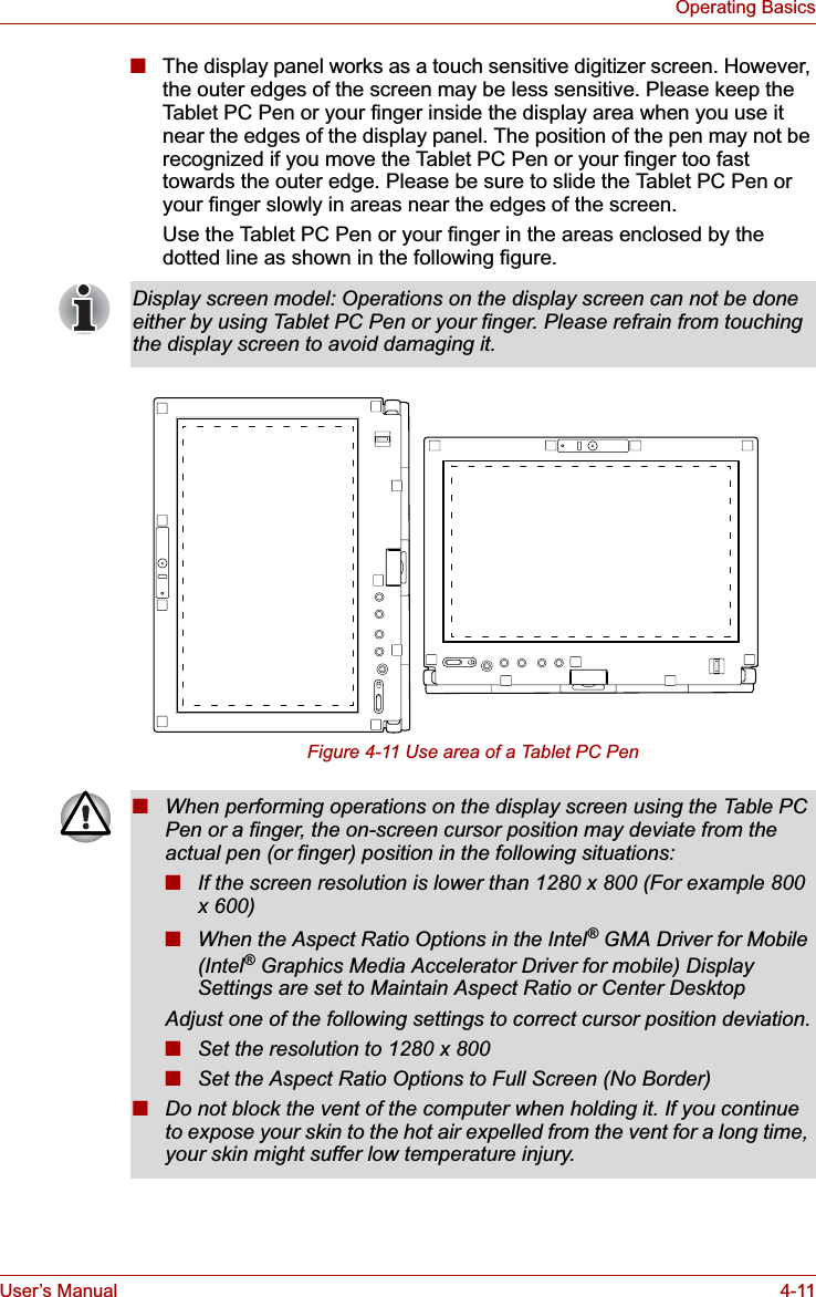 User’s Manual 4-11Operating Basics■The display panel works as a touch sensitive digitizer screen. However, the outer edges of the screen may be less sensitive. Please keep the Tablet PC Pen or your finger inside the display area when you use it near the edges of the display panel. The position of the pen may not be recognized if you move the Tablet PC Pen or your finger too fast towards the outer edge. Please be sure to slide the Tablet PC Pen or your finger slowly in areas near the edges of the screen.Use the Tablet PC Pen or your finger in the areas enclosed by the dotted line as shown in the following figure.Figure 4-11 Use area of a Tablet PC PenDisplay screen model: Operations on the display screen can not be done either by using Tablet PC Pen or your finger. Please refrain from touching the display screen to avoid damaging it.■When performing operations on the display screen using the Table PC Pen or a finger, the on-screen cursor position may deviate from the actual pen (or finger) position in the following situations:■If the screen resolution is lower than 1280 x 800 (For example 800 x 600)■When the Aspect Ratio Options in the Intel® GMA Driver for Mobile (Intel® Graphics Media Accelerator Driver for mobile) Display Settings are set to Maintain Aspect Ratio or Center DesktopAdjust one of the following settings to correct cursor position deviation.■Set the resolution to 1280 x 800■Set the Aspect Ratio Options to Full Screen (No Border)■Do not block the vent of the computer when holding it. If you continue to expose your skin to the hot air expelled from the vent for a long time, your skin might suffer low temperature injury.