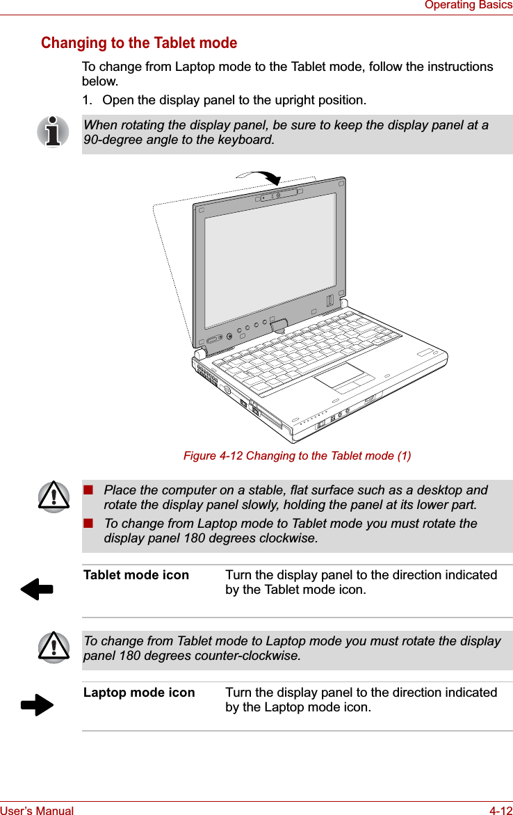 User’s Manual 4-12Operating BasicsChanging to the Tablet modeTo change from Laptop mode to the Tablet mode, follow the instructions below.1. Open the display panel to the upright position. Figure 4-12 Changing to the Tablet mode (1)When rotating the display panel, be sure to keep the display panel at a 90-degree angle to the keyboard.■Place the computer on a stable, flat surface such as a desktop and rotate the display panel slowly, holding the panel at its lower part.■To change from Laptop mode to Tablet mode you must rotate the display panel 180 degrees clockwise.Tablet mode icon Turn the display panel to the direction indicated by the Tablet mode icon.To change from Tablet mode to Laptop mode you must rotate the display panel 180 degrees counter-clockwise.Laptop mode icon Turn the display panel to the direction indicated by the Laptop mode icon.