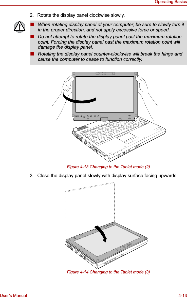 User’s Manual 4-13Operating Basics2. Rotate the display panel clockwise slowly.Figure 4-13 Changing to the Tablet mode (2)3. Close the display panel slowly with display surface facing upwards.Figure 4-14 Changing to the Tablet mode (3)■When rotating display panel of your computer, be sure to slowly turn it in the proper direction, and not apply excessive force or speed.■Do not attempt to rotate the display panel past the maximum rotation point. Forcing the display panel past the maximum rotation point will damage the display panel.■Rotating the display panel counter-clockwise will break the hinge and cause the computer to cease to function correctly.