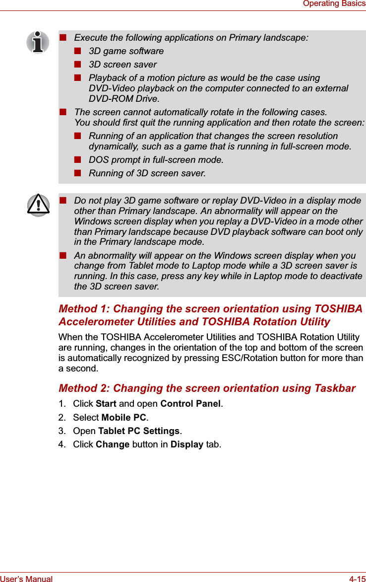 User’s Manual 4-15Operating BasicsMethod 1: Changing the screen orientation using TOSHIBA Accelerometer Utilities and TOSHIBA Rotation UtilityWhen the TOSHIBA Accelerometer Utilities and TOSHIBA Rotation Utility are running, changes in the orientation of the top and bottom of the screen is automatically recognized by pressing ESC/Rotation button for more than a second.Method 2: Changing the screen orientation using Taskbar1. Click Start and open Control Panel.2. Select Mobile PC.3. Open Tablet PC Settings.4. Click Change button in Display tab.■Execute the following applications on Primary landscape:■3D game software■3D screen saver■Playback of a motion picture as would be the case using DVD-Video playback on the computer connected to an external DVD-ROM Drive.■The screen cannot automatically rotate in the following cases.You should first quit the running application and then rotate the screen:■Running of an application that changes the screen resolution dynamically, such as a game that is running in full-screen mode.■DOS prompt in full-screen mode.■Running of 3D screen saver.■Do not play 3D game software or replay DVD-Video in a display mode other than Primary landscape. An abnormality will appear on the Windows screen display when you replay a DVD-Video in a mode other than Primary landscape because DVD playback software can boot only in the Primary landscape mode.■An abnormality will appear on the Windows screen display when you change from Tablet mode to Laptop mode while a 3D screen saver is running. In this case, press any key while in Laptop mode to deactivate the 3D screen saver.
