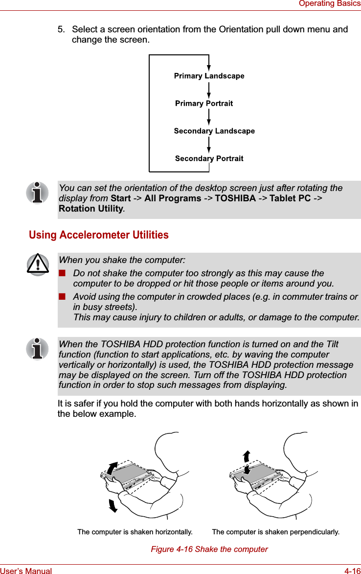 User’s Manual 4-16Operating Basics5. Select a screen orientation from the Orientation pull down menu and change the screen.Using Accelerometer UtilitiesIt is safer if you hold the computer with both hands horizontally as shown in the below example.Figure 4-16 Shake the computerYou can set the orientation of the desktop screen just after rotating the display from Start -&gt; All Programs -&gt; TOSHIBA -&gt; Tablet PC -&gt;Rotation Utility.When you shake the computer:■Do not shake the computer too strongly as this may cause the computer to be dropped or hit those people or items around you.■Avoid using the computer in crowded places (e.g. in commuter trains or in busy streets).This may cause injury to children or adults, or damage to the computer.When the TOSHIBA HDD protection function is turned on and the Tilt function (function to start applications, etc. by waving the computer vertically or horizontally) is used, the TOSHIBA HDD protection message may be displayed on the screen. Turn off the TOSHIBA HDD protection function in order to stop such messages from displaying.The computer is shaken perpendicularly.The computer is shaken horizontally.