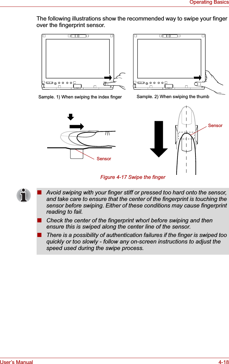User’s Manual 4-18Operating BasicsThe following illustrations show the recommended way to swipe your finger over the fingerprint sensor.Figure 4-17 Swipe the fingerSample. 2) When swiping the thumbSample. 1) When swiping the index fingerSensorSensor■Avoid swiping with your finger stiff or pressed too hard onto the sensor, and take care to ensure that the center of the fingerprint is touching the sensor before swiping. Either of these conditions may cause fingerprint reading to fail.■Check the center of the fingerprint whorl before swiping and then ensure this is swiped along the center line of the sensor.■There is a possibility of authentication failures if the finger is swiped too quickly or too slowly - follow any on-screen instructions to adjust the speed used during the swipe process.