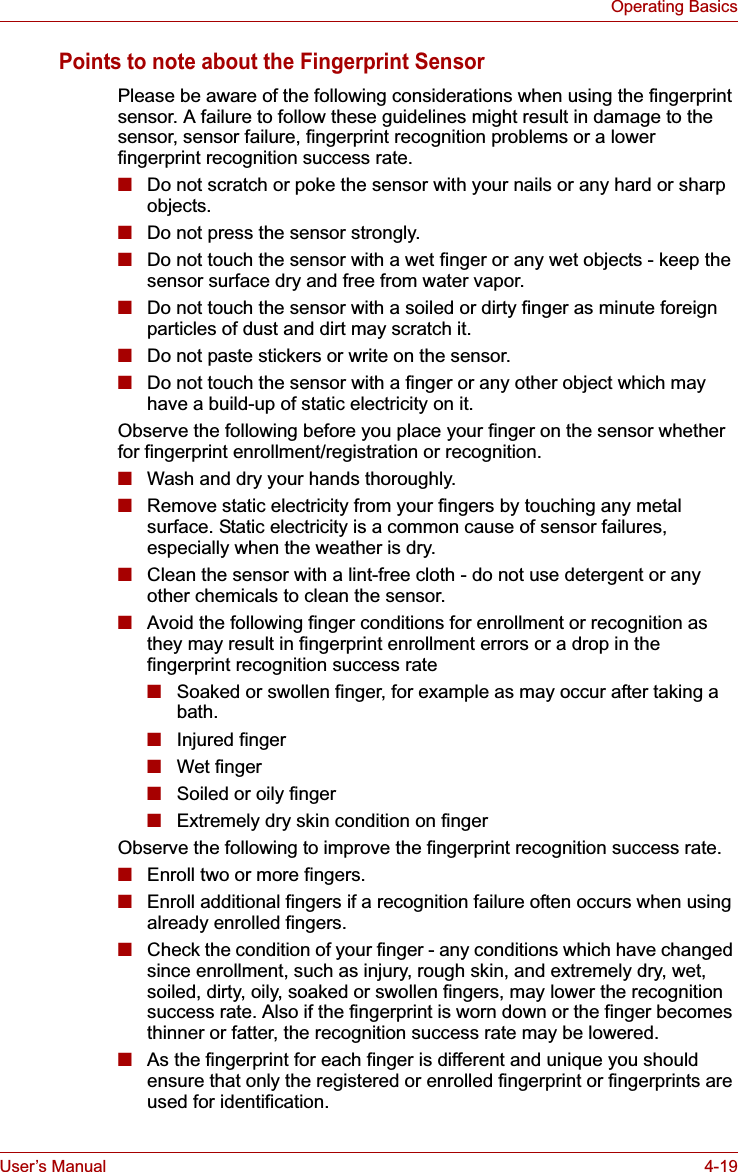 User’s Manual 4-19Operating BasicsPoints to note about the Fingerprint SensorPlease be aware of the following considerations when using the fingerprint sensor. A failure to follow these guidelines might result in damage to the sensor, sensor failure, fingerprint recognition problems or a lower fingerprint recognition success rate.■Do not scratch or poke the sensor with your nails or any hard or sharp objects.■Do not press the sensor strongly.■Do not touch the sensor with a wet finger or any wet objects - keep the sensor surface dry and free from water vapor.■Do not touch the sensor with a soiled or dirty finger as minute foreign particles of dust and dirt may scratch it.■Do not paste stickers or write on the sensor.■Do not touch the sensor with a finger or any other object which may have a build-up of static electricity on it.Observe the following before you place your finger on the sensor whether for fingerprint enrollment/registration or recognition.■Wash and dry your hands thoroughly.■Remove static electricity from your fingers by touching any metal surface. Static electricity is a common cause of sensor failures, especially when the weather is dry.■Clean the sensor with a lint-free cloth - do not use detergent or any other chemicals to clean the sensor.■Avoid the following finger conditions for enrollment or recognition as they may result in fingerprint enrollment errors or a drop in the fingerprint recognition success rate■Soaked or swollen finger, for example as may occur after taking a bath.■Injured finger■Wet finger■Soiled or oily finger■Extremely dry skin condition on fingerObserve the following to improve the fingerprint recognition success rate.■Enroll two or more fingers.■Enroll additional fingers if a recognition failure often occurs when using already enrolled fingers.■Check the condition of your finger - any conditions which have changed since enrollment, such as injury, rough skin, and extremely dry, wet, soiled, dirty, oily, soaked or swollen fingers, may lower the recognition success rate. Also if the fingerprint is worn down or the finger becomes thinner or fatter, the recognition success rate may be lowered.■As the fingerprint for each finger is different and unique you should ensure that only the registered or enrolled fingerprint or fingerprints are used for identification.