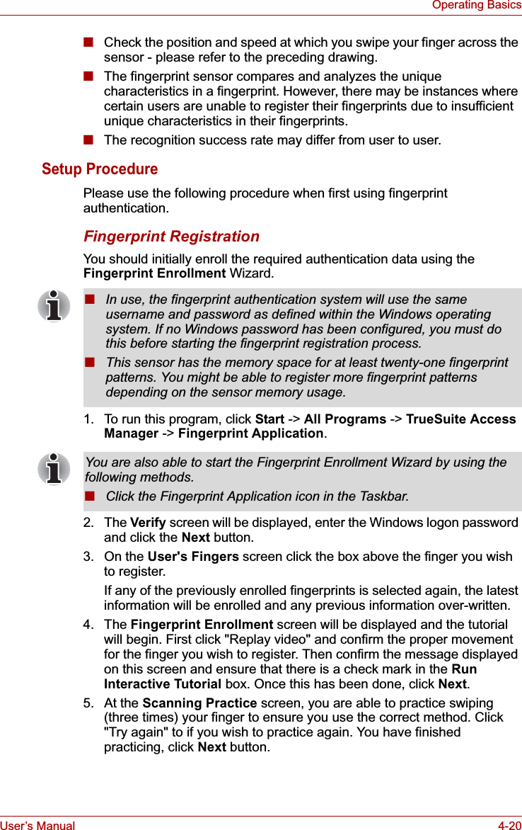 User’s Manual 4-20Operating Basics■Check the position and speed at which you swipe your finger across the sensor - please refer to the preceding drawing.■The fingerprint sensor compares and analyzes the unique characteristics in a fingerprint. However, there may be instances where certain users are unable to register their fingerprints due to insufficient unique characteristics in their fingerprints.■The recognition success rate may differ from user to user.Setup ProcedurePlease use the following procedure when first using fingerprint authentication.Fingerprint RegistrationYou should initially enroll the required authentication data using the Fingerprint Enrollment Wizard.1. To run this program, click Start -&gt; All Programs -&gt; TrueSuite Access Manager -&gt; Fingerprint Application.2. The Verify screen will be displayed, enter the Windows logon password and click the Next button.3. On the User&apos;s Fingers screen click the box above the finger you wish to register.If any of the previously enrolled fingerprints is selected again, the latest information will be enrolled and any previous information over-written.4. The Fingerprint Enrollment screen will be displayed and the tutorial will begin. First click &quot;Replay video&quot; and confirm the proper movement for the finger you wish to register. Then confirm the message displayed on this screen and ensure that there is a check mark in the RunInteractive Tutorial box. Once this has been done, click Next.5. At the Scanning Practice screen, you are able to practice swiping (three times) your finger to ensure you use the correct method. Click &quot;Try again&quot; to if you wish to practice again. You have finished practicing, click Next button.■In use, the fingerprint authentication system will use the same username and password as defined within the Windows operating system. If no Windows password has been configured, you must do this before starting the fingerprint registration process.■This sensor has the memory space for at least twenty-one fingerprint patterns. You might be able to register more fingerprint patterns depending on the sensor memory usage.You are also able to start the Fingerprint Enrollment Wizard by using the following methods.■Click the Fingerprint Application icon in the Taskbar.