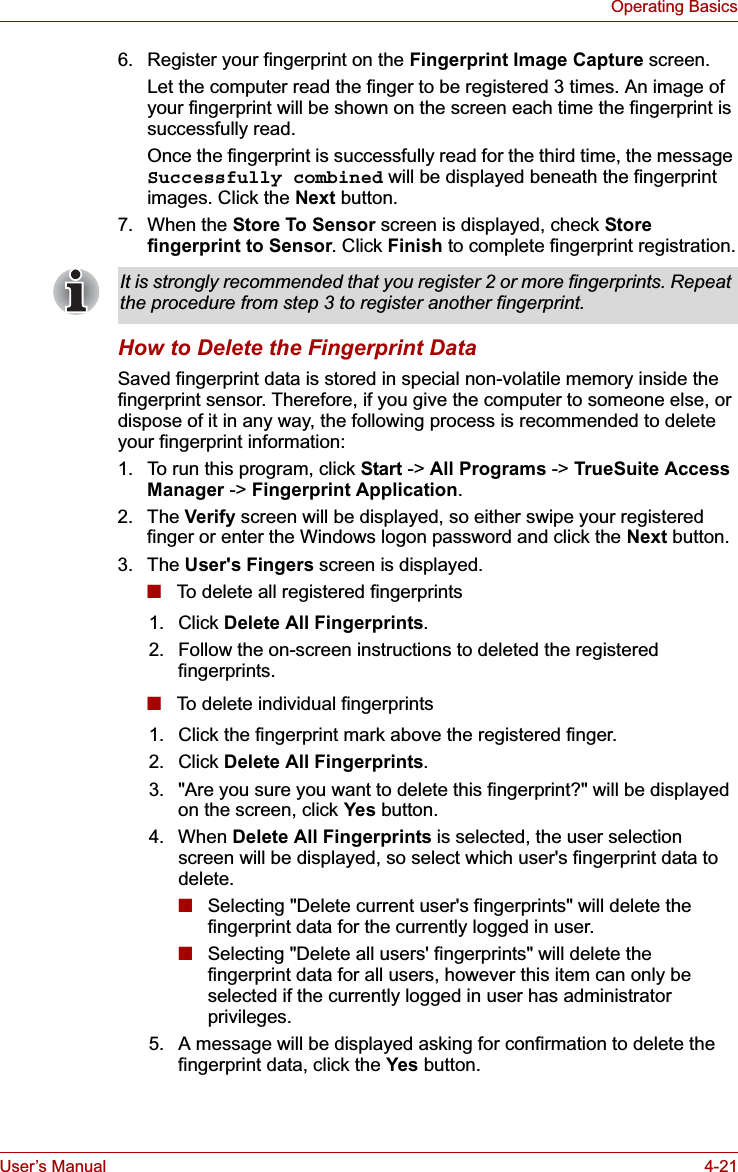 User’s Manual 4-21Operating Basics6. Register your fingerprint on the Fingerprint Image Capture screen.Let the computer read the finger to be registered 3 times. An image of your fingerprint will be shown on the screen each time the fingerprint is successfully read.Once the fingerprint is successfully read for the third time, the message Successfully combined will be displayed beneath the fingerprint images. Click the Next button.7. When the Store To Sensor screen is displayed, check Store fingerprint to Sensor. Click Finish to complete fingerprint registration.How to Delete the Fingerprint DataSaved fingerprint data is stored in special non-volatile memory inside the fingerprint sensor. Therefore, if you give the computer to someone else, or dispose of it in any way, the following process is recommended to delete your fingerprint information:1. To run this program, click Start -&gt; All Programs -&gt; TrueSuite Access Manager -&gt; Fingerprint Application.2. The Verify screen will be displayed, so either swipe your registered finger or enter the Windows logon password and click the Next button.3. The User&apos;s Fingers screen is displayed.■To delete all registered fingerprints■To delete individual fingerprintsIt is strongly recommended that you register 2 or more fingerprints. Repeat the procedure from step 3 to register another fingerprint.1. Click Delete All Fingerprints.2. Follow the on-screen instructions to deleted the registered fingerprints.1. Click the fingerprint mark above the registered finger.2. Click Delete All Fingerprints.3. &quot;Are you sure you want to delete this fingerprint?&quot; will be displayed on the screen, click Yes button.4. When Delete All Fingerprints is selected, the user selection screen will be displayed, so select which user&apos;s fingerprint data to delete.■Selecting &quot;Delete current user&apos;s fingerprints&quot; will delete the fingerprint data for the currently logged in user.■Selecting &quot;Delete all users&apos; fingerprints&quot; will delete the fingerprint data for all users, however this item can only be selected if the currently logged in user has administrator privileges.5. A message will be displayed asking for confirmation to delete the fingerprint data, click the Yes button.