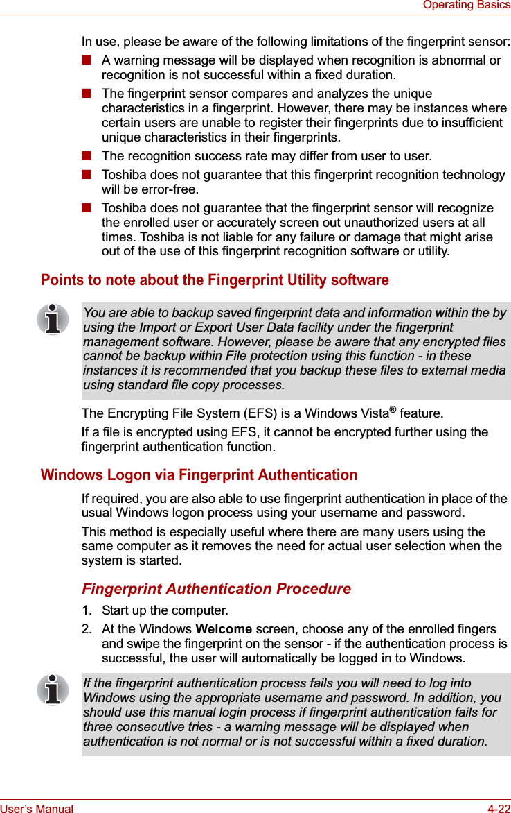 User’s Manual 4-22Operating BasicsIn use, please be aware of the following limitations of the fingerprint sensor:■A warning message will be displayed when recognition is abnormal or recognition is not successful within a fixed duration.■The fingerprint sensor compares and analyzes the unique characteristics in a fingerprint. However, there may be instances where certain users are unable to register their fingerprints due to insufficient unique characteristics in their fingerprints.■The recognition success rate may differ from user to user.■Toshiba does not guarantee that this fingerprint recognition technology will be error-free.■Toshiba does not guarantee that the fingerprint sensor will recognize the enrolled user or accurately screen out unauthorized users at all times. Toshiba is not liable for any failure or damage that might arise out of the use of this fingerprint recognition software or utility.Points to note about the Fingerprint Utility softwareThe Encrypting File System (EFS) is a Windows Vista® feature.If a file is encrypted using EFS, it cannot be encrypted further using the fingerprint authentication function.Windows Logon via Fingerprint AuthenticationIf required, you are also able to use fingerprint authentication in place of the usual Windows logon process using your username and password.This method is especially useful where there are many users using the same computer as it removes the need for actual user selection when the system is started.Fingerprint Authentication Procedure1. Start up the computer.2. At the Windows Welcome screen, choose any of the enrolled fingers and swipe the fingerprint on the sensor - if the authentication process is successful, the user will automatically be logged in to Windows.You are able to backup saved fingerprint data and information within the by using the Import or Export User Data facility under the fingerprint management software. However, please be aware that any encrypted files cannot be backup within File protection using this function - in these instances it is recommended that you backup these files to external media using standard file copy processes.If the fingerprint authentication process fails you will need to log into Windows using the appropriate username and password. In addition, you should use this manual login process if fingerprint authentication fails for three consecutive tries - a warning message will be displayed when authentication is not normal or is not successful within a fixed duration.