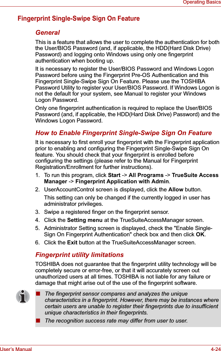 User’s Manual 4-24Operating BasicsFingerprint Single-Swipe Sign On FeatureGeneralThis is a feature that allows the user to complete the authentication for both the User/BIOS Password (and, if applicable, the HDD(Hard Disk Drive) Password) and logging onto Windows using only one fingerprint authentication when booting up.It is necessary to register the User/BIOS Password and Windows Logon Password before using the Fingerprint Pre-OS Authentication and this Fingerprint Single-Swipe Sign On Feature. Please use the TOSHIBA Password Utility to register your User/BIOS Password. If Windows Logon is not the default for your system, see Manual to register your Windows Logon Password.Only one fingerprint authentication is required to replace the User/BIOS Password (and, if applicable, the HDD(Hard Disk Drive) Password) and the Windows Logon Password.How to Enable Fingerprint Single-Swipe Sign On FeatureIt is necessary to first enroll your fingerprint with the Fingerprint application prior to enabling and configuring the Fingerprint Single-Swipe Sign On feature. You should check that your fingerprint is enrolled before configuring the settings (please refer to the Manual for Fingerprint Registration/Enrollment for further instructions).1. To run this program, click Start -&gt; All Programs -&gt; TrueSuite Access Manager -&gt; Fingerprint Application with Admin.2. UserAccountControl screen is displayed, click the Allow button.This setting can only be changed if the currently logged in user has administrator privileges.3. Swipe a registered finger on the fingerprint sensor.4. Click the Setting menu at the TrueSuiteAccessManager screen.5. Administrator Setting screen is displayed, check the &quot;Enable Single-Sign On Fingerprint Authentication&quot; check box and then click OK.6. Click the Exit button at the TrueSuiteAccessManager screen.Fingerprint utility limitationsTOSHIBA does not guarantee that the fingerprint utility technology will be completely secure or error-free, or that it will accurately screen out unauthorized users at all times. TOSHIBA is not liable for any failure or damage that might arise out of the use of the fingerprint software.■The fingerprint sensor compares and analyzes the unique characteristics in a fingerprint. However, there may be instances where certain users are unable to register their fingerprints due to insufficient unique characteristics in their fingerprints.■The recognition success rate may differ from user to user.