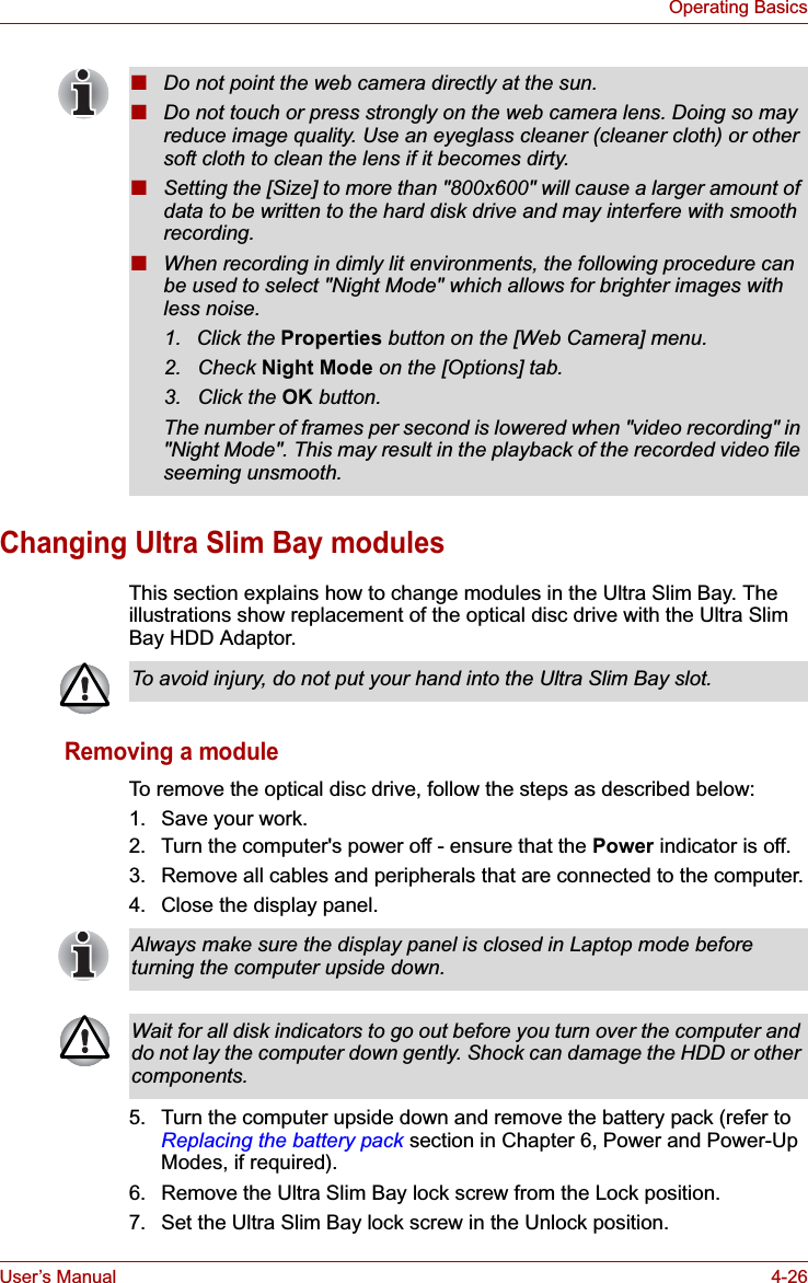 User’s Manual 4-26Operating BasicsChanging Ultra Slim Bay modulesThis section explains how to change modules in the Ultra Slim Bay. The illustrations show replacement of the optical disc drive with the Ultra Slim Bay HDD Adaptor.Removing a moduleTo remove the optical disc drive, follow the steps as described below:1. Save your work.2. Turn the computer&apos;s power off - ensure that the Power indicator is off.3. Remove all cables and peripherals that are connected to the computer.4. Close the display panel.5. Turn the computer upside down and remove the battery pack (refer to Replacing the battery pack section in Chapter 6, Power and Power-Up Modes, if required).6. Remove the Ultra Slim Bay lock screw from the Lock position.7. Set the Ultra Slim Bay lock screw in the Unlock position.■Do not point the web camera directly at the sun.■Do not touch or press strongly on the web camera lens. Doing so may reduce image quality. Use an eyeglass cleaner (cleaner cloth) or other soft cloth to clean the lens if it becomes dirty.■Setting the [Size] to more than &quot;800x600&quot; will cause a larger amount of data to be written to the hard disk drive and may interfere with smooth recording.■When recording in dimly lit environments, the following procedure can be used to select &quot;Night Mode&quot; which allows for brighter images with less noise.1. Click the Properties button on the [Web Camera] menu.2. Check Night Mode on the [Options] tab.3. Click the OK button.The number of frames per second is lowered when &quot;video recording&quot; in &quot;Night Mode&quot;. This may result in the playback of the recorded video file seeming unsmooth.To avoid injury, do not put your hand into the Ultra Slim Bay slot.Always make sure the display panel is closed in Laptop mode before turning the computer upside down.Wait for all disk indicators to go out before you turn over the computer and do not lay the computer down gently. Shock can damage the HDD or other components.