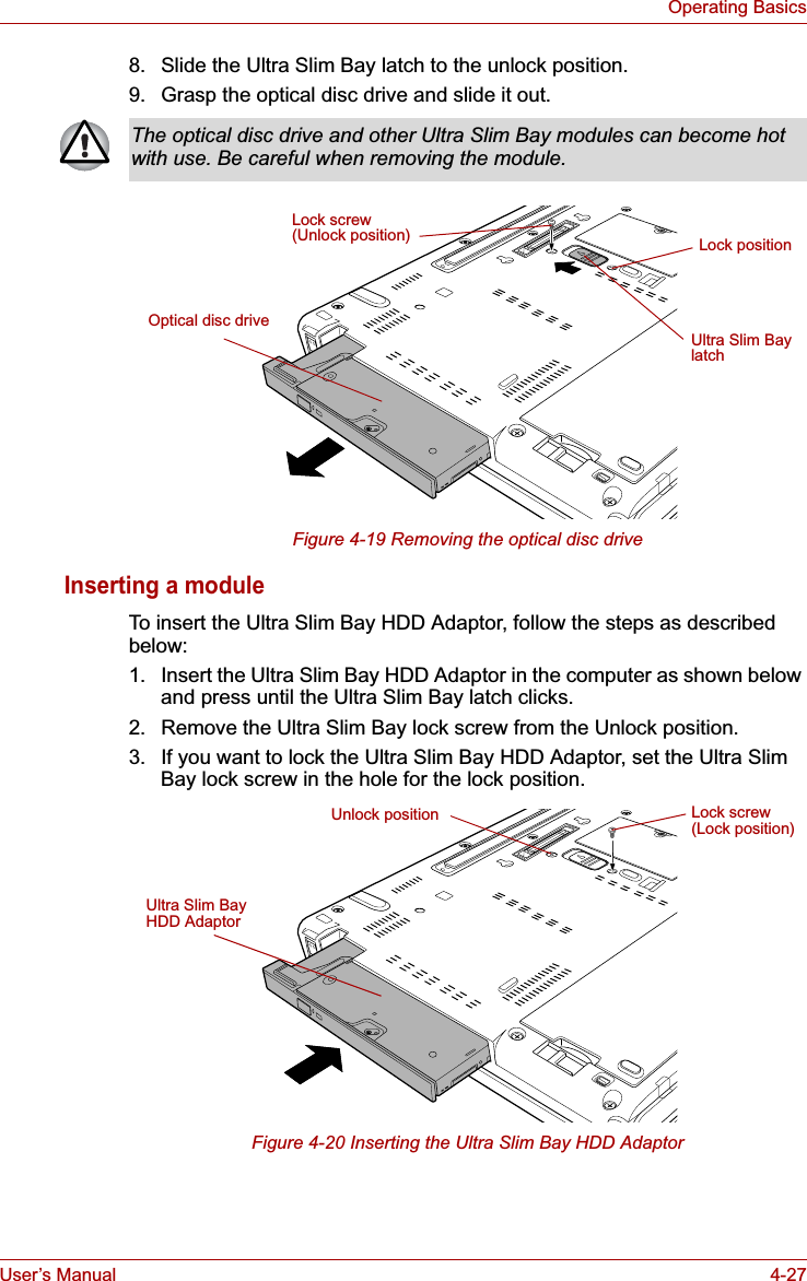 User’s Manual 4-27Operating Basics8. Slide the Ultra Slim Bay latch to the unlock position.9. Grasp the optical disc drive and slide it out.Figure 4-19 Removing the optical disc driveInserting a moduleTo insert the Ultra Slim Bay HDD Adaptor, follow the steps as described below:1. Insert the Ultra Slim Bay HDD Adaptor in the computer as shown below and press until the Ultra Slim Bay latch clicks.2. Remove the Ultra Slim Bay lock screw from the Unlock position.3. If you want to lock the Ultra Slim Bay HDD Adaptor, set the Ultra Slim Bay lock screw in the hole for the lock position.Figure 4-20 Inserting the Ultra Slim Bay HDD AdaptorThe optical disc drive and other Ultra Slim Bay modules can become hot with use. Be careful when removing the module.Lock screw(Unlock position)Optical disc driveUltra Slim Bay latchLock positionUltra Slim Bay HDD AdaptorLock screw(Lock position)Unlock position
