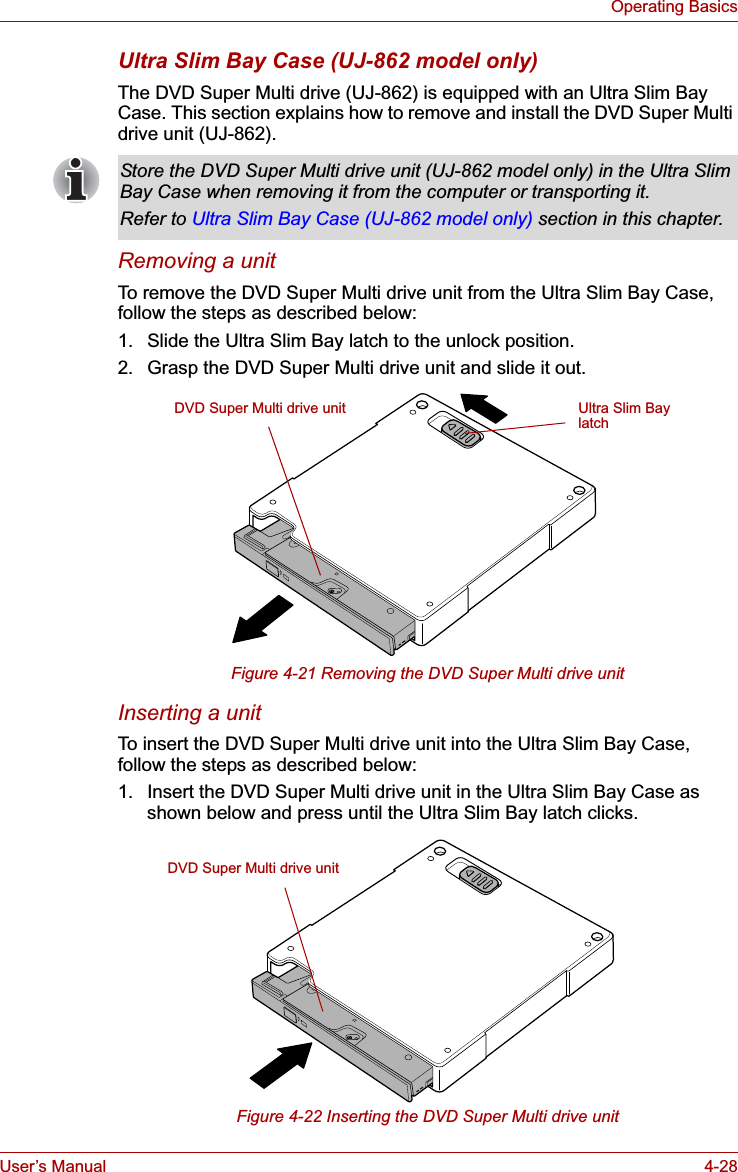 User’s Manual 4-28Operating BasicsUltra Slim Bay Case (UJ-862 model only)The DVD Super Multi drive (UJ-862) is equipped with an Ultra Slim Bay Case. This section explains how to remove and install the DVD Super Multi drive unit (UJ-862).Removing a unitTo remove the DVD Super Multi drive unit from the Ultra Slim Bay Case, follow the steps as described below:1. Slide the Ultra Slim Bay latch to the unlock position.2. Grasp the DVD Super Multi drive unit and slide it out.Figure 4-21 Removing the DVD Super Multi drive unitInserting a unitTo insert the DVD Super Multi drive unit into the Ultra Slim Bay Case, follow the steps as described below:1. Insert the DVD Super Multi drive unit in the Ultra Slim Bay Case as shown below and press until the Ultra Slim Bay latch clicks.Figure 4-22 Inserting the DVD Super Multi drive unitStore the DVD Super Multi drive unit (UJ-862 model only) in the Ultra Slim Bay Case when removing it from the computer or transporting it.Refer to Ultra Slim Bay Case (UJ-862 model only) section in this chapter.DVD Super Multi drive unit Ultra Slim Bay latchDVD Super Multi drive unit