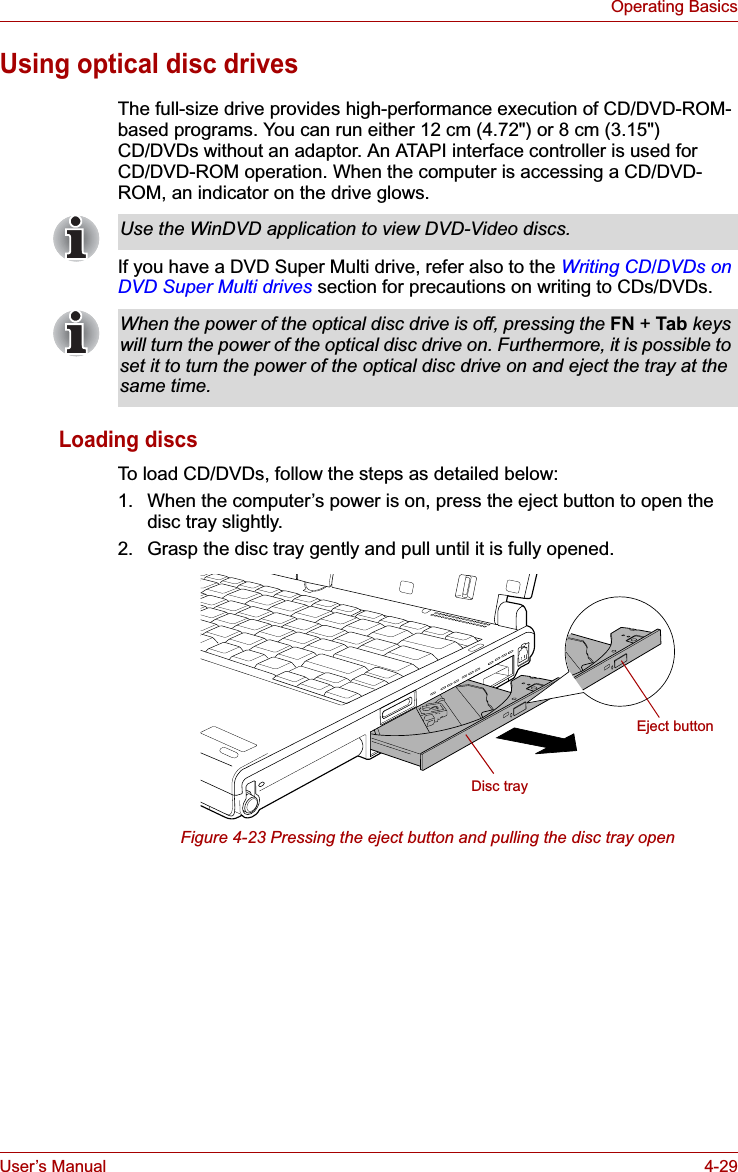 User’s Manual 4-29Operating BasicsUsing optical disc drivesThe full-size drive provides high-performance execution of CD/DVD-ROM-based programs. You can run either 12 cm (4.72&quot;) or 8 cm (3.15&quot;) CD/DVDs without an adaptor. An ATAPI interface controller is used for CD/DVD-ROM operation. When the computer is accessing a CD/DVD-ROM, an indicator on the drive glows.If you have a DVD Super Multi drive, refer also to the Writing CD/DVDs on DVD Super Multi drives section for precautions on writing to CDs/DVDs.Loading discsTo load CD/DVDs, follow the steps as detailed below:1. When the computer’s power is on, press the eject button to open the disc tray slightly.2. Grasp the disc tray gently and pull until it is fully opened.Figure 4-23 Pressing the eject button and pulling the disc tray openUse the WinDVD application to view DVD-Video discs.When the power of the optical disc drive is off, pressing the FN +Tab keys will turn the power of the optical disc drive on. Furthermore, it is possible to set it to turn the power of the optical disc drive on and eject the tray at the same time.Disc trayEject button