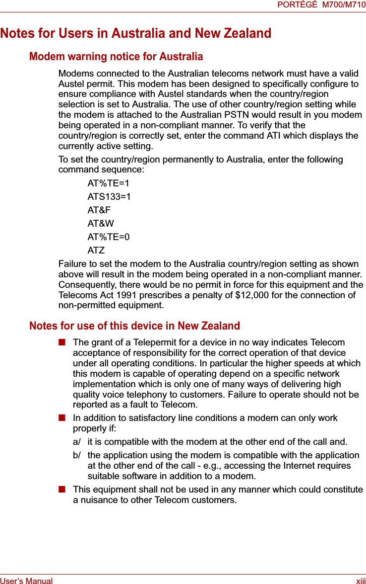User’s Manual xiiiPORTÉGÉ  M700/M710Notes for Users in Australia and New ZealandModem warning notice for AustraliaModems connected to the Australian telecoms network must have a valid Austel permit. This modem has been designed to specifically configure to ensure compliance with Austel standards when the country/region selection is set to Australia. The use of other country/region setting while the modem is attached to the Australian PSTN would result in you modem being operated in a non-compliant manner. To verify that the country/region is correctly set, enter the command ATI which displays the currently active setting. To set the country/region permanently to Australia, enter the following command sequence:AT%TE=1ATS133=1AT&amp;FAT&amp;WAT%TE=0ATZFailure to set the modem to the Australia country/region setting as shown above will result in the modem being operated in a non-compliant manner. Consequently, there would be no permit in force for this equipment and the Telecoms Act 1991 prescribes a penalty of $12,000 for the connection of non-permitted equipment.Notes for use of this device in New Zealand■The grant of a Telepermit for a device in no way indicates Telecom acceptance of responsibility for the correct operation of that device under all operating conditions. In particular the higher speeds at which this modem is capable of operating depend on a specific network implementation which is only one of many ways of delivering high quality voice telephony to customers. Failure to operate should not be reported as a fault to Telecom.■In addition to satisfactory line conditions a modem can only work properly if:a/ it is compatible with the modem at the other end of the call and.b/ the application using the modem is compatible with the application at the other end of the call - e.g., accessing the Internet requires suitable software in addition to a modem.■This equipment shall not be used in any manner which could constitute a nuisance to other Telecom customers.