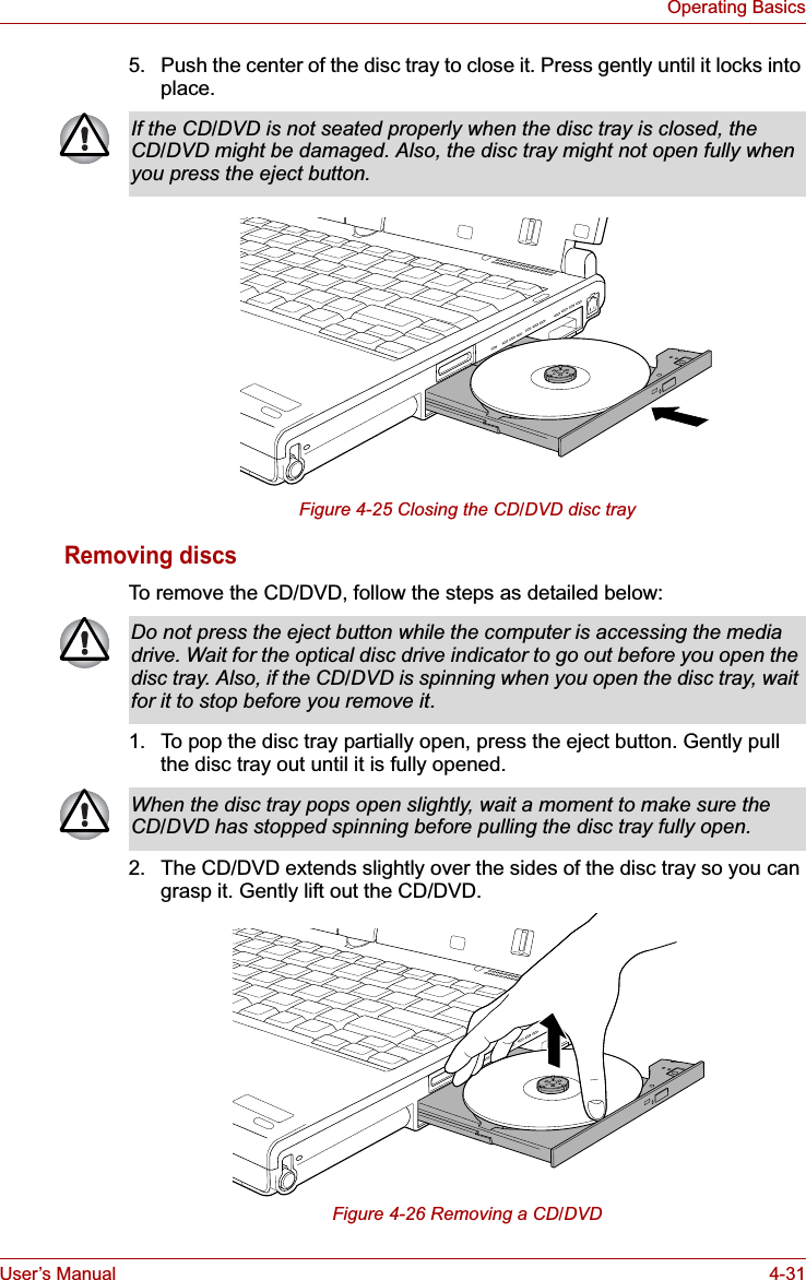 User’s Manual 4-31Operating Basics5. Push the center of the disc tray to close it. Press gently until it locks into place. Figure 4-25 Closing the CD/DVD disc trayRemoving discsTo remove the CD/DVD, follow the steps as detailed below:1. To pop the disc tray partially open, press the eject button. Gently pull the disc tray out until it is fully opened.2. The CD/DVD extends slightly over the sides of the disc tray so you can grasp it. Gently lift out the CD/DVD.Figure 4-26 Removing a CD/DVDIf the CD/DVD is not seated properly when the disc tray is closed, the CD/DVD might be damaged. Also, the disc tray might not open fully when you press the eject button.Do not press the eject button while the computer is accessing the media drive. Wait for the optical disc drive indicator to go out before you open the disc tray. Also, if the CD/DVD is spinning when you open the disc tray, wait for it to stop before you remove it.When the disc tray pops open slightly, wait a moment to make sure the CD/DVD has stopped spinning before pulling the disc tray fully open.
