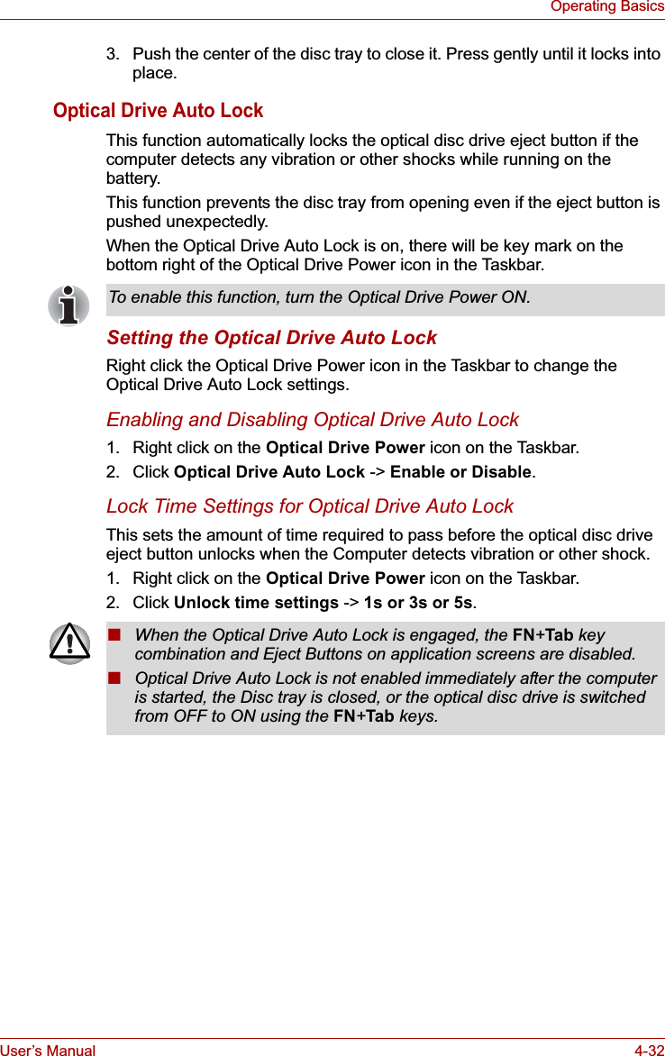 User’s Manual 4-32Operating Basics3. Push the center of the disc tray to close it. Press gently until it locks into place.Optical Drive Auto LockThis function automatically locks the optical disc drive eject button if the computer detects any vibration or other shocks while running on the battery.This function prevents the disc tray from opening even if the eject button is pushed unexpectedly.When the Optical Drive Auto Lock is on, there will be key mark on the bottom right of the Optical Drive Power icon in the Taskbar.Setting the Optical Drive Auto LockRight click the Optical Drive Power icon in the Taskbar to change the Optical Drive Auto Lock settings.Enabling and Disabling Optical Drive Auto Lock1. Right click on the Optical Drive Power icon on the Taskbar.2. Click Optical Drive Auto Lock -&gt; Enable or Disable.Lock Time Settings for Optical Drive Auto LockThis sets the amount of time required to pass before the optical disc drive eject button unlocks when the Computer detects vibration or other shock.1. Right click on the Optical Drive Power icon on the Taskbar.2. Click Unlock time settings -&gt; 1s or 3s or 5s.To enable this function, turn the Optical Drive Power ON.■When the Optical Drive Auto Lock is engaged, the FN+Tab key combination and Eject Buttons on application screens are disabled.■Optical Drive Auto Lock is not enabled immediately after the computer is started, the Disc tray is closed, or the optical disc drive is switched from OFF to ON using the FN+Tab keys.