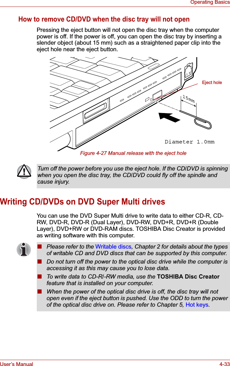 User’s Manual 4-33Operating BasicsHow to remove CD/DVD when the disc tray will not openPressing the eject button will not open the disc tray when the computer power is off. If the power is off, you can open the disc tray by inserting a slender object (about 15 mm) such as a straightened paper clip into the eject hole near the eject button.Figure 4-27 Manual release with the eject holeWriting CD/DVDs on DVD Super Multi drivesYou can use the DVD Super Multi drive to write data to either CD-R, CD-RW, DVD-R, DVD-R (Dual Layer), DVD-RW, DVD+R, DVD+R (Double Layer), DVD+RW or DVD-RAM discs. TOSHIBA Disc Creator is provided as writing software with this computer.Eject holeTurn off the power before you use the eject hole. If the CD/DVD is spinning when you open the disc tray, the CD/DVD could fly off the spindle and cause injury.■Please refer to the Writable discs, Chapter 2 for details about the types of writable CD and DVD discs that can be supported by this computer.■Do not turn off the power to the optical disc drive while the computer is accessing it as this may cause you to lose data.■To write data to CD-R/-RW media, use the TOSHIBA Disc Creator feature that is installed on your computer.■When the power of the optical disc drive is off, the disc tray will not open even if the eject button is pushed. Use the ODD to turn the power of the optical disc drive on. Please refer to Chapter 5, Hot keys.