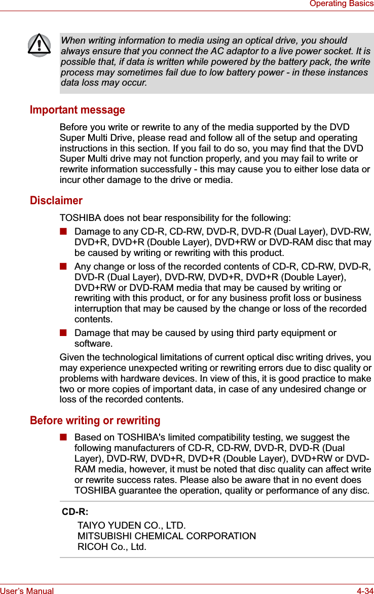 User’s Manual 4-34Operating BasicsImportant messageBefore you write or rewrite to any of the media supported by the DVD Super Multi Drive, please read and follow all of the setup and operating instructions in this section. If you fail to do so, you may find that the DVD Super Multi drive may not function properly, and you may fail to write or rewrite information successfully - this may cause you to either lose data or incur other damage to the drive or media.DisclaimerTOSHIBA does not bear responsibility for the following:■Damage to any CD-R, CD-RW, DVD-R, DVD-R (Dual Layer), DVD-RW, DVD+R, DVD+R (Double Layer), DVD+RW or DVD-RAM disc that may be caused by writing or rewriting with this product.■Any change or loss of the recorded contents of CD-R, CD-RW, DVD-R, DVD-R (Dual Layer), DVD-RW, DVD+R, DVD+R (Double Layer), DVD+RW or DVD-RAM media that may be caused by writing or rewriting with this product, or for any business profit loss or business interruption that may be caused by the change or loss of the recorded contents.■Damage that may be caused by using third party equipment or software.Given the technological limitations of current optical disc writing drives, you may experience unexpected writing or rewriting errors due to disc quality or problems with hardware devices. In view of this, it is good practice to make two or more copies of important data, in case of any undesired change or loss of the recorded contents.Before writing or rewriting■Based on TOSHIBA&apos;s limited compatibility testing, we suggest the following manufacturers of CD-R, CD-RW, DVD-R, DVD-R (Dual Layer), DVD-RW, DVD+R, DVD+R (Double Layer), DVD+RW or DVD-RAM media, however, it must be noted that disc quality can affect write or rewrite success rates. Please also be aware that in no event does TOSHIBA guarantee the operation, quality or performance of any disc.When writing information to media using an optical drive, you should always ensure that you connect the AC adaptor to a live power socket. It is possible that, if data is written while powered by the battery pack, the write process may sometimes fail due to low battery power - in these instances data loss may occur.CD-R:      TAIYO YUDEN CO., LTD.      MITSUBISHI CHEMICAL CORPORATION       RICOH Co., Ltd. 