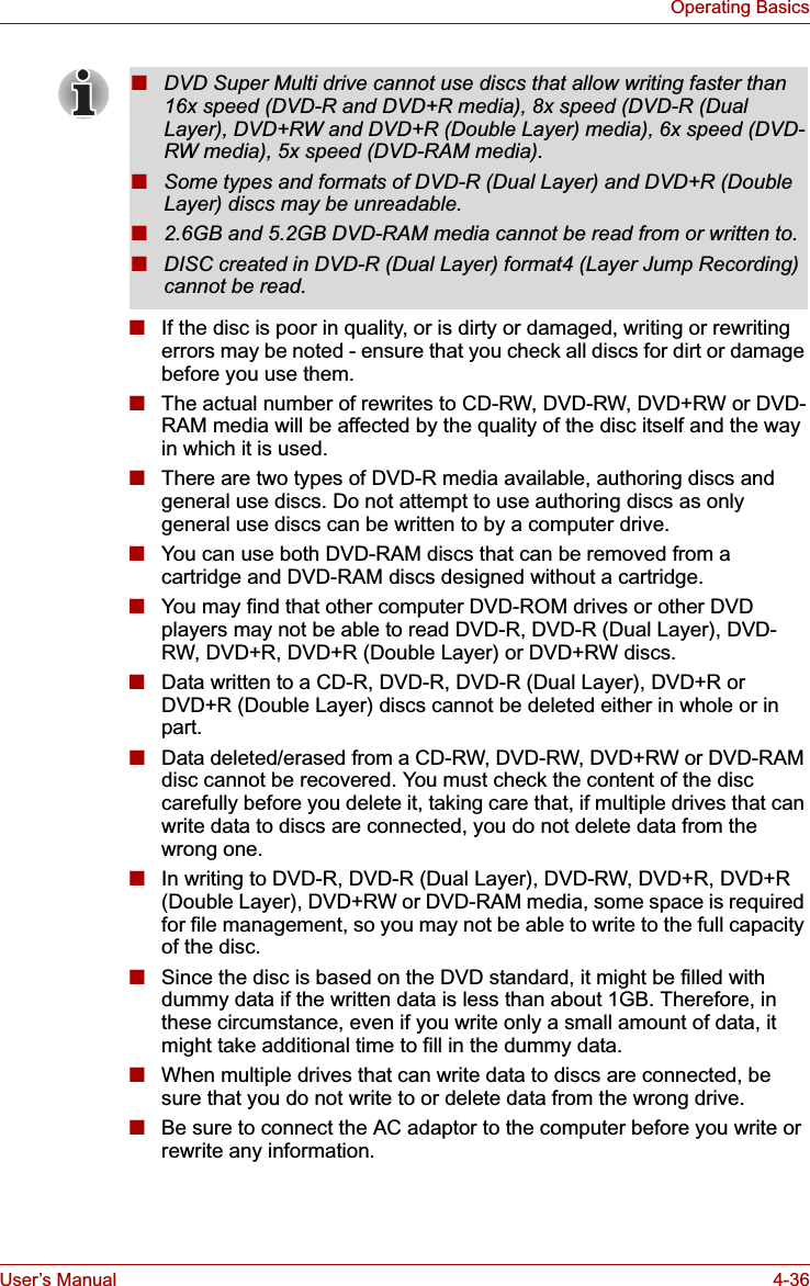 User’s Manual 4-36Operating Basics■If the disc is poor in quality, or is dirty or damaged, writing or rewriting errors may be noted - ensure that you check all discs for dirt or damage before you use them.■The actual number of rewrites to CD-RW, DVD-RW, DVD+RW or DVD-RAM media will be affected by the quality of the disc itself and the way in which it is used.■There are two types of DVD-R media available, authoring discs and general use discs. Do not attempt to use authoring discs as only general use discs can be written to by a computer drive.■You can use both DVD-RAM discs that can be removed from a cartridge and DVD-RAM discs designed without a cartridge.■You may find that other computer DVD-ROM drives or other DVD players may not be able to read DVD-R, DVD-R (Dual Layer), DVD-RW, DVD+R, DVD+R (Double Layer) or DVD+RW discs.■Data written to a CD-R, DVD-R, DVD-R (Dual Layer), DVD+R or DVD+R (Double Layer) discs cannot be deleted either in whole or in part.■Data deleted/erased from a CD-RW, DVD-RW, DVD+RW or DVD-RAM disc cannot be recovered. You must check the content of the disc carefully before you delete it, taking care that, if multiple drives that can write data to discs are connected, you do not delete data from the wrong one.■In writing to DVD-R, DVD-R (Dual Layer), DVD-RW, DVD+R, DVD+R (Double Layer), DVD+RW or DVD-RAM media, some space is required for file management, so you may not be able to write to the full capacity of the disc.■Since the disc is based on the DVD standard, it might be filled with dummy data if the written data is less than about 1GB. Therefore, in these circumstance, even if you write only a small amount of data, it might take additional time to fill in the dummy data.■When multiple drives that can write data to discs are connected, be sure that you do not write to or delete data from the wrong drive.■Be sure to connect the AC adaptor to the computer before you write or rewrite any information.■DVD Super Multi drive cannot use discs that allow writing faster than 16x speed (DVD-R and DVD+R media), 8x speed (DVD-R (Dual Layer), DVD+RW and DVD+R (Double Layer) media), 6x speed (DVD-RW media), 5x speed (DVD-RAM media).■Some types and formats of DVD-R (Dual Layer) and DVD+R (Double Layer) discs may be unreadable.■2.6GB and 5.2GB DVD-RAM media cannot be read from or written to.■DISC created in DVD-R (Dual Layer) format4 (Layer Jump Recording) cannot be read.