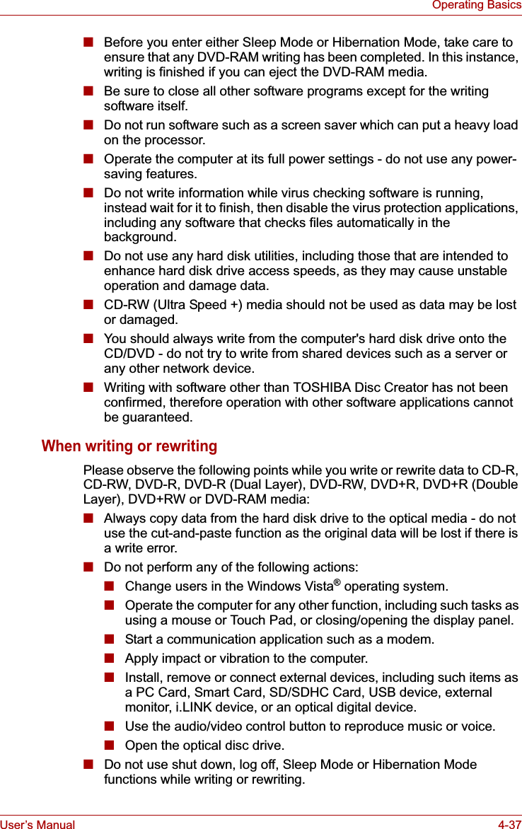 User’s Manual 4-37Operating Basics■Before you enter either Sleep Mode or Hibernation Mode, take care to ensure that any DVD-RAM writing has been completed. In this instance, writing is finished if you can eject the DVD-RAM media.■Be sure to close all other software programs except for the writing software itself.■Do not run software such as a screen saver which can put a heavy load on the processor.■Operate the computer at its full power settings - do not use any power-saving features.■Do not write information while virus checking software is running, instead wait for it to finish, then disable the virus protection applications, including any software that checks files automatically in the background.■Do not use any hard disk utilities, including those that are intended to enhance hard disk drive access speeds, as they may cause unstable operation and damage data.■CD-RW (Ultra Speed +) media should not be used as data may be lost or damaged.■You should always write from the computer&apos;s hard disk drive onto the CD/DVD - do not try to write from shared devices such as a server or any other network device.■Writing with software other than TOSHIBA Disc Creator has not been confirmed, therefore operation with other software applications cannot be guaranteed.When writing or rewritingPlease observe the following points while you write or rewrite data to CD-R, CD-RW, DVD-R, DVD-R (Dual Layer), DVD-RW, DVD+R, DVD+R (Double Layer), DVD+RW or DVD-RAM media:■Always copy data from the hard disk drive to the optical media - do not use the cut-and-paste function as the original data will be lost if there is a write error.■Do not perform any of the following actions:■Change users in the Windows Vista® operating system.■Operate the computer for any other function, including such tasks as using a mouse or Touch Pad, or closing/opening the display panel.■Start a communication application such as a modem.■Apply impact or vibration to the computer.■Install, remove or connect external devices, including such items as a PC Card, Smart Card, SD/SDHC Card, USB device, external monitor, i.LINK device, or an optical digital device.■Use the audio/video control button to reproduce music or voice.■Open the optical disc drive.■Do not use shut down, log off, Sleep Mode or Hibernation Mode functions while writing or rewriting.