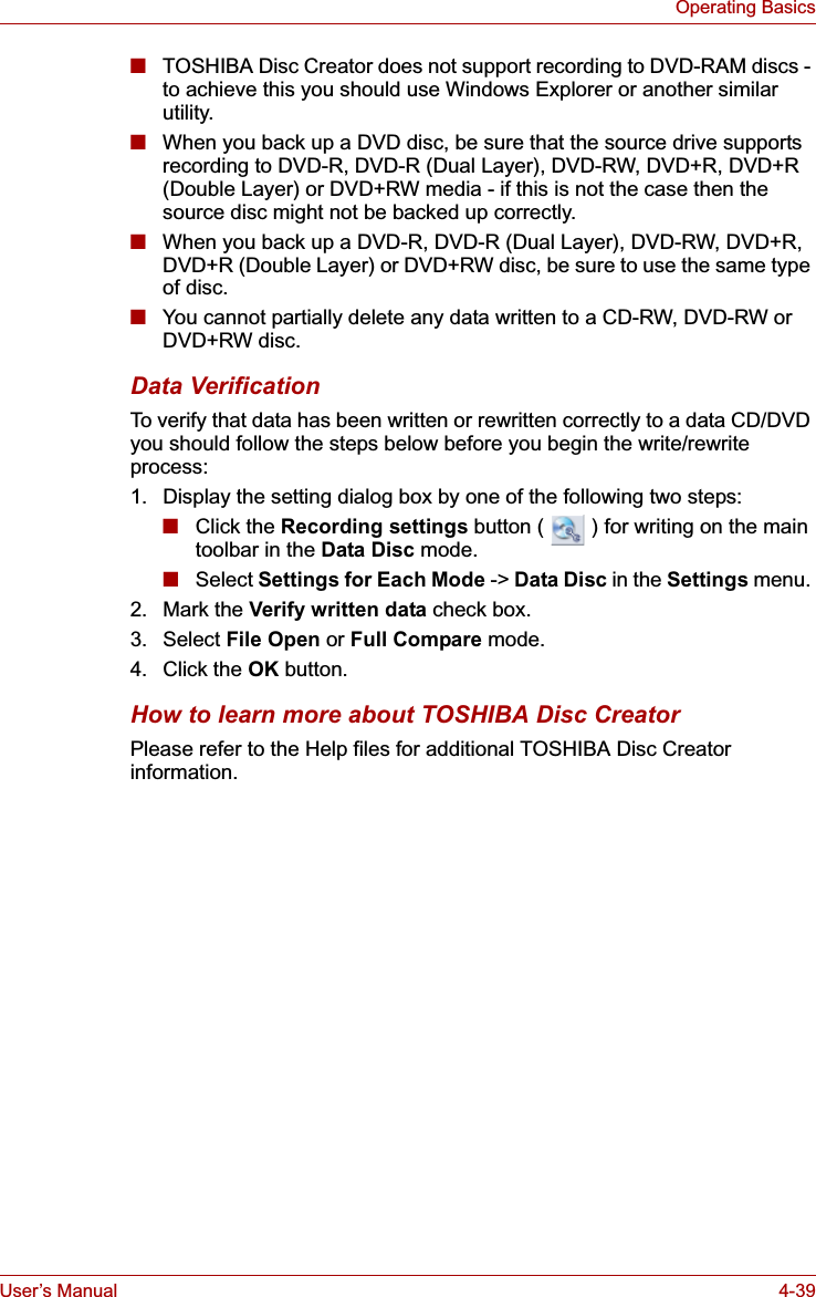 User’s Manual 4-39Operating Basics■TOSHIBA Disc Creator does not support recording to DVD-RAM discs - to achieve this you should use Windows Explorer or another similar utility.■When you back up a DVD disc, be sure that the source drive supports recording to DVD-R, DVD-R (Dual Layer), DVD-RW, DVD+R, DVD+R (Double Layer) or DVD+RW media - if this is not the case then the source disc might not be backed up correctly.■When you back up a DVD-R, DVD-R (Dual Layer), DVD-RW, DVD+R, DVD+R (Double Layer) or DVD+RW disc, be sure to use the same type of disc.■You cannot partially delete any data written to a CD-RW, DVD-RW or DVD+RW disc.Data VerificationTo verify that data has been written or rewritten correctly to a data CD/DVD you should follow the steps below before you begin the write/rewrite process:1. Display the setting dialog box by one of the following two steps:■Click the Recording settings button (   ) for writing on the main toolbar in the Data Disc mode.■Select Settings for Each Mode -&gt; Data Disc in the Settings menu. 2. Mark the Verify written data check box.3. Select File Open or Full Compare mode.4. Click the OK button.How to learn more about TOSHIBA Disc CreatorPlease refer to the Help files for additional TOSHIBA Disc Creator information.