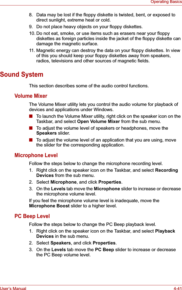 User’s Manual 4-41Operating Basics8. Data may be lost if the floppy diskette is twisted, bent, or exposed to direct sunlight, extreme heat or cold.9. Do not place heavy objects on your floppy diskettes.10. Do not eat, smoke, or use items such as erasers near your floppy diskettes as foreign particles inside the jacket of the floppy diskette can damage the magnetic surface.11. Magnetic energy can destroy the data on your floppy diskettes. In view of this you should keep your floppy diskettes away from speakers, radios, televisions and other sources of magnetic fields.Sound SystemThis section describes some of the audio control functions.Volume MixerThe Volume Mixer utility lets you control the audio volume for playback of devices and applications under Windows.■To launch the Volume Mixer utility, right click on the speaker icon on the Taskbar, and select Open Volume Mixer from the sub menu.■To adjust the volume level of speakers or headphones, move the Speakers slider.■To adjust the volume level of an application that you are using, move the slider for the corresponding application.Microphone LevelFollow the steps below to change the microphone recording level.1. Right click on the speaker icon on the Taskbar, and select Recording Devices from the sub menu.2. Select Microphone, and click Properties.3. On the Levels tab move the Microphone slider to increase or decrease the microphone volume level.If you feel the microphone volume level is inadequate, move the Microphone Boost slider to a higher level.PC Beep LevelFollow the steps below to change the PC Beep playback level.1. Right click on the speaker icon on the Taskbar, and select Playback Devices in the sub menu.2. Select Speakers, and click Properties.3. On the Levels tab move the PC Beep slider to increase or decrease the PC Beep volume level.