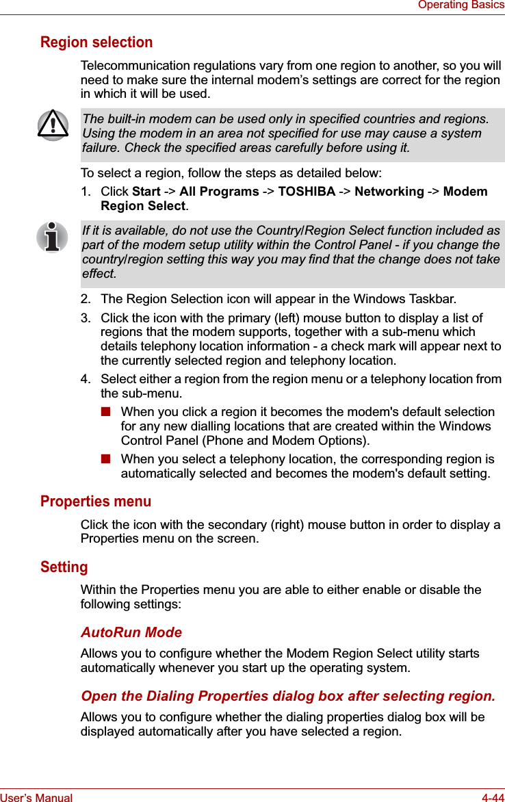 User’s Manual 4-44Operating BasicsRegion selectionTelecommunication regulations vary from one region to another, so you will need to make sure the internal modem’s settings are correct for the region in which it will be used.To select a region, follow the steps as detailed below:1. Click Start -&gt; All Programs -&gt; TOSHIBA -&gt; Networking -&gt; Modem Region Select.2. The Region Selection icon will appear in the Windows Taskbar.3. Click the icon with the primary (left) mouse button to display a list of regions that the modem supports, together with a sub-menu which details telephony location information - a check mark will appear next to the currently selected region and telephony location.4. Select either a region from the region menu or a telephony location from the sub-menu.■When you click a region it becomes the modem&apos;s default selection for any new dialling locations that are created within the Windows Control Panel (Phone and Modem Options).■When you select a telephony location, the corresponding region is automatically selected and becomes the modem&apos;s default setting.Properties menuClick the icon with the secondary (right) mouse button in order to display a Properties menu on the screen.SettingWithin the Properties menu you are able to either enable or disable the following settings:AutoRun ModeAllows you to configure whether the Modem Region Select utility starts automatically whenever you start up the operating system.Open the Dialing Properties dialog box after selecting region.Allows you to configure whether the dialing properties dialog box will be displayed automatically after you have selected a region.The built-in modem can be used only in specified countries and regions. Using the modem in an area not specified for use may cause a system failure. Check the specified areas carefully before using it.If it is available, do not use the Country/Region Select function included as part of the modem setup utility within the Control Panel - if you change the country/region setting this way you may find that the change does not take effect.