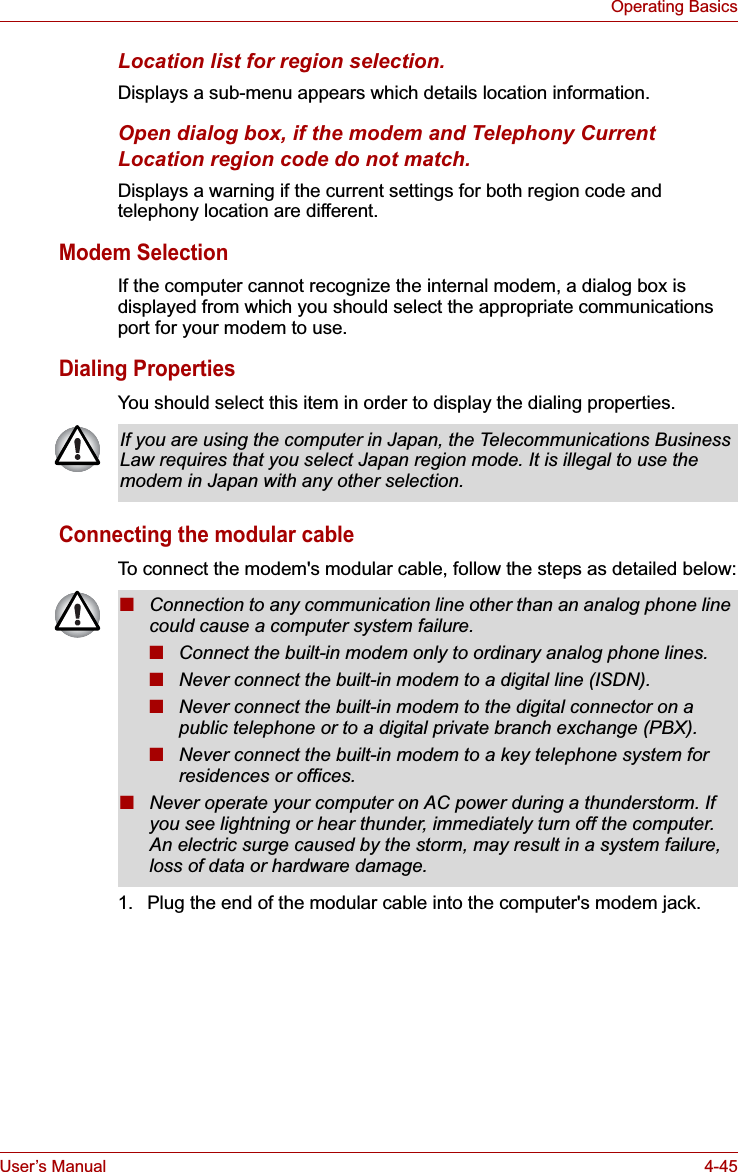 User’s Manual 4-45Operating BasicsLocation list for region selection.Displays a sub-menu appears which details location information.Open dialog box, if the modem and Telephony Current Location region code do not match.Displays a warning if the current settings for both region code and telephony location are different.Modem SelectionIf the computer cannot recognize the internal modem, a dialog box is displayed from which you should select the appropriate communications port for your modem to use.Dialing PropertiesYou should select this item in order to display the dialing properties.Connecting the modular cableTo connect the modem&apos;s modular cable, follow the steps as detailed below:1. Plug the end of the modular cable into the computer&apos;s modem jack.If you are using the computer in Japan, the Telecommunications Business Law requires that you select Japan region mode. It is illegal to use the modem in Japan with any other selection.■Connection to any communication line other than an analog phone line could cause a computer system failure.■Connect the built-in modem only to ordinary analog phone lines.■Never connect the built-in modem to a digital line (ISDN).■Never connect the built-in modem to the digital connector on a public telephone or to a digital private branch exchange (PBX).■Never connect the built-in modem to a key telephone system for residences or offices. ■Never operate your computer on AC power during a thunderstorm. If you see lightning or hear thunder, immediately turn off the computer. An electric surge caused by the storm, may result in a system failure, loss of data or hardware damage.