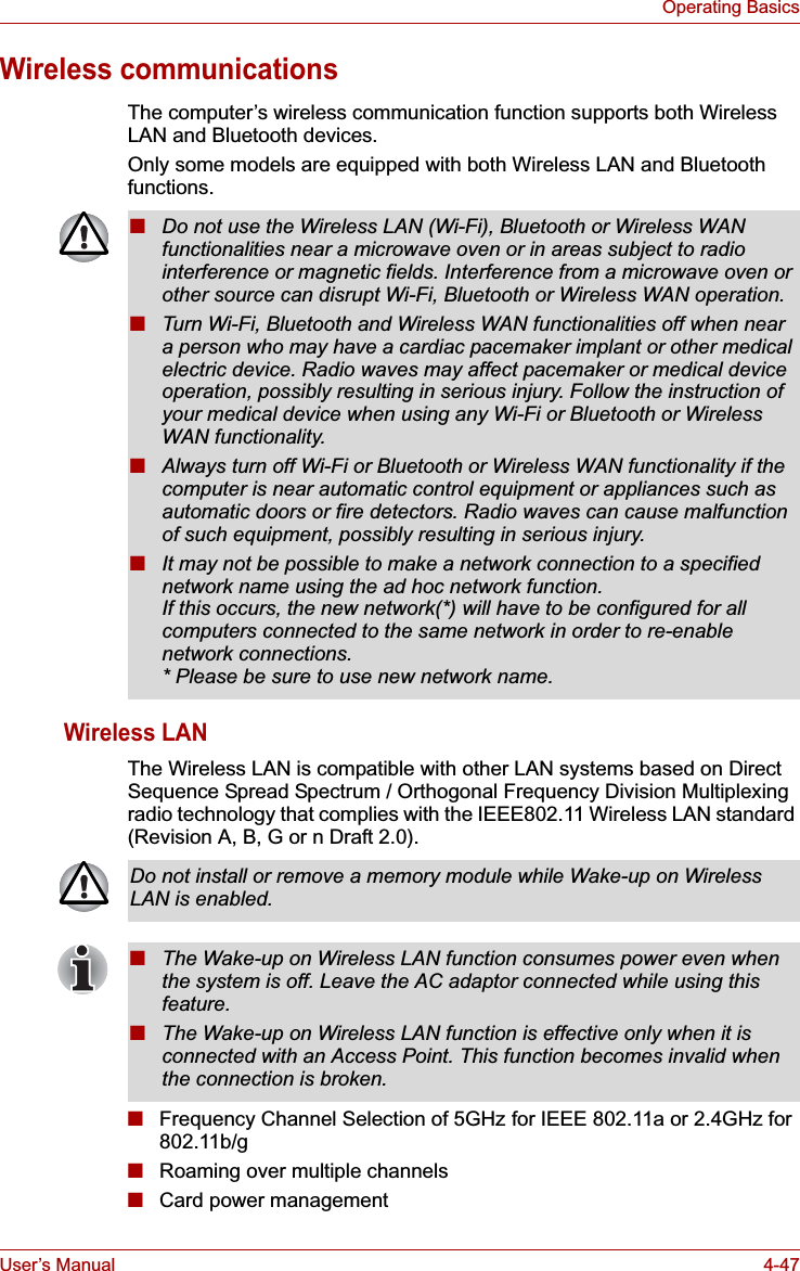User’s Manual 4-47Operating BasicsWireless communicationsThe computer’s wireless communication function supports both Wireless LAN and Bluetooth devices.Only some models are equipped with both Wireless LAN and Bluetooth functions.Wireless LANThe Wireless LAN is compatible with other LAN systems based on Direct Sequence Spread Spectrum / Orthogonal Frequency Division Multiplexing radio technology that complies with the IEEE802.11 Wireless LAN standard (Revision A, B, G or n Draft 2.0).■Frequency Channel Selection of 5GHz for IEEE 802.11a or 2.4GHz for 802.11b/g■Roaming over multiple channels■Card power management■Do not use the Wireless LAN (Wi-Fi), Bluetooth or Wireless WAN functionalities near a microwave oven or in areas subject to radio interference or magnetic fields. Interference from a microwave oven or other source can disrupt Wi-Fi, Bluetooth or Wireless WAN operation.■Turn Wi-Fi, Bluetooth and Wireless WAN functionalities off when near a person who may have a cardiac pacemaker implant or other medical electric device. Radio waves may affect pacemaker or medical device operation, possibly resulting in serious injury. Follow the instruction of your medical device when using any Wi-Fi or Bluetooth or Wireless WAN functionality.■Always turn off Wi-Fi or Bluetooth or Wireless WAN functionality if the computer is near automatic control equipment or appliances such as automatic doors or fire detectors. Radio waves can cause malfunction of such equipment, possibly resulting in serious injury.■It may not be possible to make a network connection to a specified network name using the ad hoc network function.If this occurs, the new network(*) will have to be configured for all computers connected to the same network in order to re-enable network connections.* Please be sure to use new network name.Do not install or remove a memory module while Wake-up on Wireless LAN is enabled.■The Wake-up on Wireless LAN function consumes power even when the system is off. Leave the AC adaptor connected while using this feature.■The Wake-up on Wireless LAN function is effective only when it is connected with an Access Point. This function becomes invalid when the connection is broken.