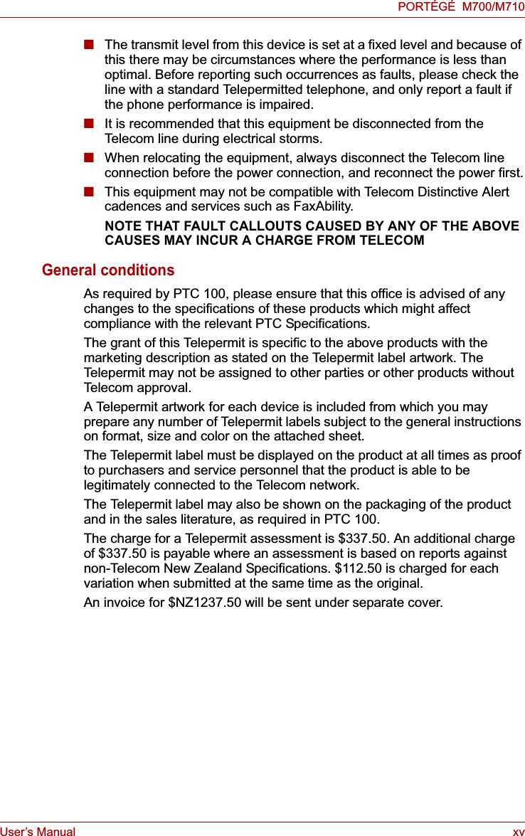 User’s Manual xvPORTÉGÉ  M700/M710■The transmit level from this device is set at a fixed level and because of this there may be circumstances where the performance is less than optimal. Before reporting such occurrences as faults, please check the line with a standard Telepermitted telephone, and only report a fault if the phone performance is impaired.■It is recommended that this equipment be disconnected from the Telecom line during electrical storms.■When relocating the equipment, always disconnect the Telecom line connection before the power connection, and reconnect the power first.■This equipment may not be compatible with Telecom Distinctive Alert cadences and services such as FaxAbility.NOTE THAT FAULT CALLOUTS CAUSED BY ANY OF THE ABOVE CAUSES MAY INCUR A CHARGE FROM TELECOMGeneral conditionsAs required by PTC 100, please ensure that this office is advised of any changes to the specifications of these products which might affect compliance with the relevant PTC Specifications.The grant of this Telepermit is specific to the above products with the marketing description as stated on the Telepermit label artwork. The Telepermit may not be assigned to other parties or other products without Telecom approval.A Telepermit artwork for each device is included from which you may prepare any number of Telepermit labels subject to the general instructions on format, size and color on the attached sheet.The Telepermit label must be displayed on the product at all times as proof to purchasers and service personnel that the product is able to be legitimately connected to the Telecom network.The Telepermit label may also be shown on the packaging of the product and in the sales literature, as required in PTC 100.The charge for a Telepermit assessment is $337.50. An additional charge of $337.50 is payable where an assessment is based on reports against non-Telecom New Zealand Specifications. $112.50 is charged for each variation when submitted at the same time as the original.An invoice for $NZ1237.50 will be sent under separate cover.