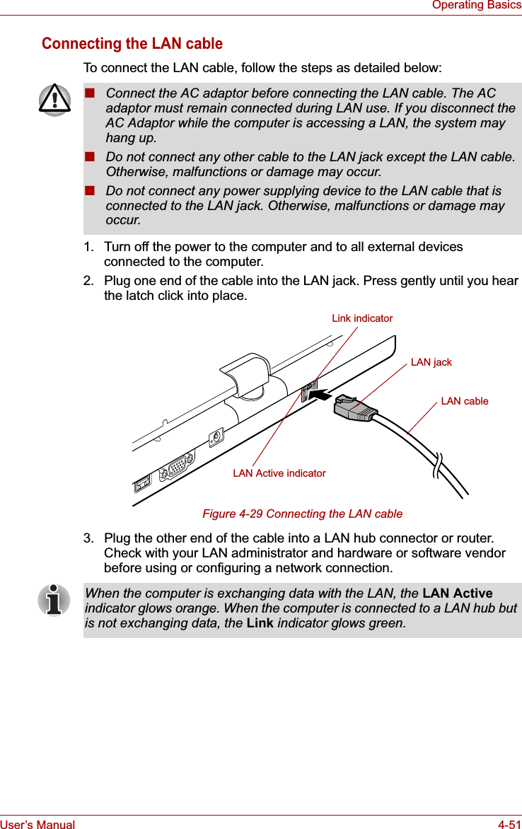 User’s Manual 4-51Operating BasicsConnecting the LAN cableTo connect the LAN cable, follow the steps as detailed below:1. Turn off the power to the computer and to all external devices connected to the computer.2. Plug one end of the cable into the LAN jack. Press gently until you hear the latch click into place.Figure 4-29 Connecting the LAN cable 3. Plug the other end of the cable into a LAN hub connector or router. Check with your LAN administrator and hardware or software vendor before using or configuring a network connection.■Connect the AC adaptor before connecting the LAN cable. The AC adaptor must remain connected during LAN use. If you disconnect the AC Adaptor while the computer is accessing a LAN, the system may hang up.■Do not connect any other cable to the LAN jack except the LAN cable. Otherwise, malfunctions or damage may occur.■Do not connect any power supplying device to the LAN cable that is connected to the LAN jack. Otherwise, malfunctions or damage may occur.LAN jackLAN cableLink indicatorLAN Active indicatorWhen the computer is exchanging data with the LAN, the LAN Activeindicator glows orange. When the computer is connected to a LAN hub but is not exchanging data, the Link indicator glows green.