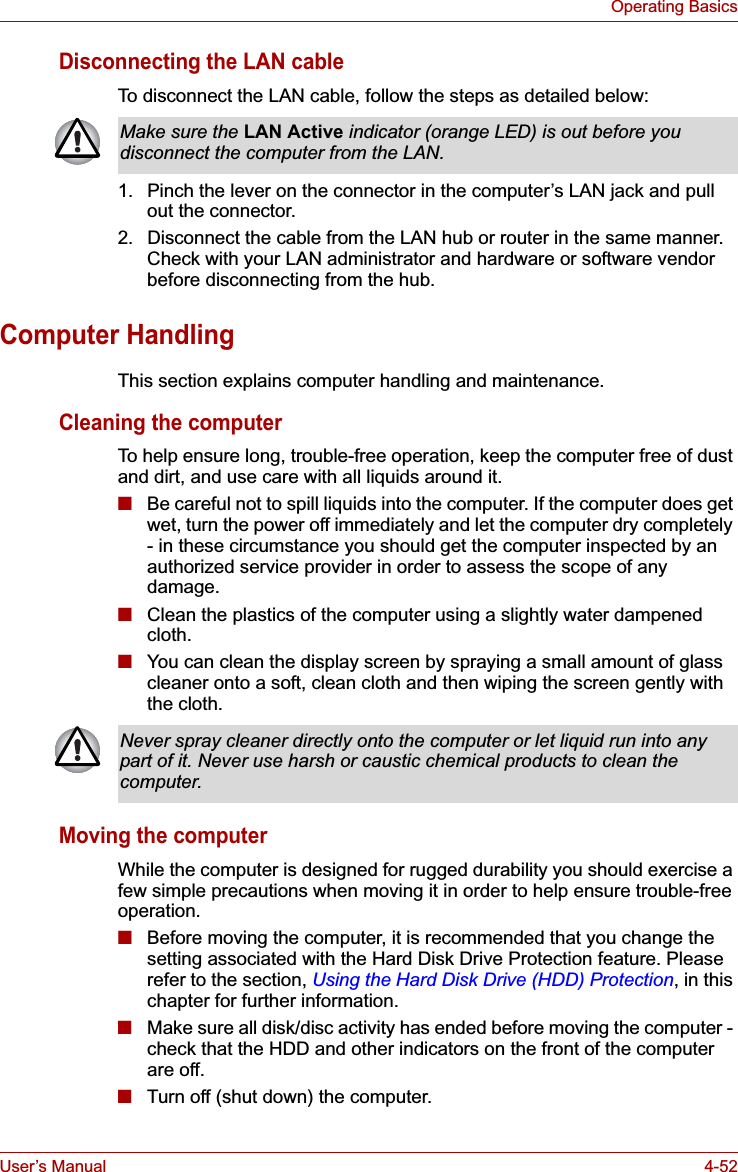 User’s Manual 4-52Operating BasicsDisconnecting the LAN cableTo disconnect the LAN cable, follow the steps as detailed below:1. Pinch the lever on the connector in the computer’s LAN jack and pull out the connector.2. Disconnect the cable from the LAN hub or router in the same manner. Check with your LAN administrator and hardware or software vendor before disconnecting from the hub.Computer HandlingThis section explains computer handling and maintenance.Cleaning the computerTo help ensure long, trouble-free operation, keep the computer free of dust and dirt, and use care with all liquids around it.■Be careful not to spill liquids into the computer. If the computer does get wet, turn the power off immediately and let the computer dry completely - in these circumstance you should get the computer inspected by an authorized service provider in order to assess the scope of any damage.■Clean the plastics of the computer using a slightly water dampened cloth.■You can clean the display screen by spraying a small amount of glass cleaner onto a soft, clean cloth and then wiping the screen gently with the cloth.Moving the computerWhile the computer is designed for rugged durability you should exercise a few simple precautions when moving it in order to help ensure trouble-free operation.■Before moving the computer, it is recommended that you change the setting associated with the Hard Disk Drive Protection feature. Please refer to the section, Using the Hard Disk Drive (HDD) Protection, in this chapter for further information.■Make sure all disk/disc activity has ended before moving the computer - check that the HDD and other indicators on the front of the computer are off.■Turn off (shut down) the computer.Make sure the LAN Active indicator (orange LED) is out before you disconnect the computer from the LAN.Never spray cleaner directly onto the computer or let liquid run into any part of it. Never use harsh or caustic chemical products to clean the computer.