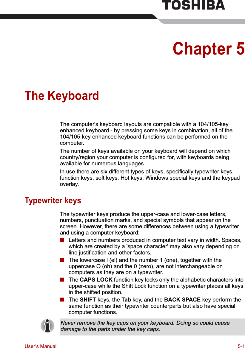 User’s Manual 5-1Chapter 5The KeyboardThe computer&apos;s keyboard layouts are compatible with a 104/105-key enhanced keyboard - by pressing some keys in combination, all of the 104/105-key enhanced keyboard functions can be performed on the computer.The number of keys available on your keyboard will depend on which country/region your computer is configured for, with keyboards being available for numerous languages.In use there are six different types of keys, specifically typewriter keys, function keys, soft keys, Hot keys, Windows special keys and the keypad overlay.Typewriter keysThe typewriter keys produce the upper-case and lower-case letters, numbers, punctuation marks, and special symbols that appear on the screen. However, there are some differences between using a typewriter and using a computer keyboard:■Letters and numbers produced in computer text vary in width. Spaces, which are created by a &apos;space character&apos; may also vary depending on line justification and other factors.■The lowercase l (el) and the number 1 (one), together with the uppercase O (oh) and the 0 (zero), are not interchangeable on computers as they are on a typewriter.■The CAPS LOCK function key locks only the alphabetic characters into upper-case while the Shift Lock function on a typewriter places all keys in the shifted position.■The SHIFT keys, the Tab key, and the BACK SPACE key perform the same function as their typewriter counterparts but also have special computer functions.Never remove the key caps on your keyboard. Doing so could cause damage to the parts under the key caps.