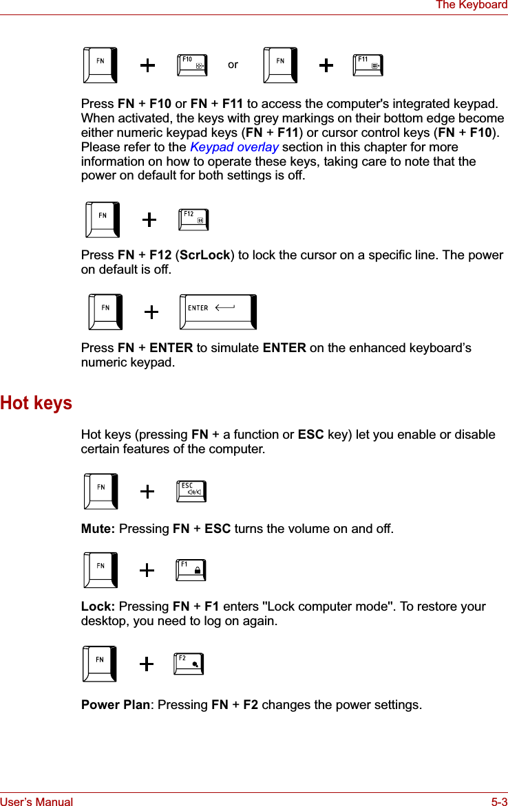 User’s Manual 5-3The KeyboardPress FN + F10 or FN + F11 to access the computer&apos;s integrated keypad. When activated, the keys with grey markings on their bottom edge become either numeric keypad keys (FN + F11) or cursor control keys (FN + F10).Please refer to the Keypad overlay section in this chapter for more information on how to operate these keys, taking care to note that the power on default for both settings is off.Press FN +F12 (ScrLock) to lock the cursor on a specific line. The power on default is off.Press FN +ENTER to simulate ENTER on the enhanced keyboard’s numeric keypad.Hot keysHot keys (pressing FN + a function or ESC key) let you enable or disable certain features of the computer.Mute: Pressing FN + ESC turns the volume on and off.Lock: Pressing FN + F1 enters &apos;&apos;Lock computer mode&apos;&apos;. To restore your desktop, you need to log on again.Power Plan: Pressing FN + F2 changes the power settings.