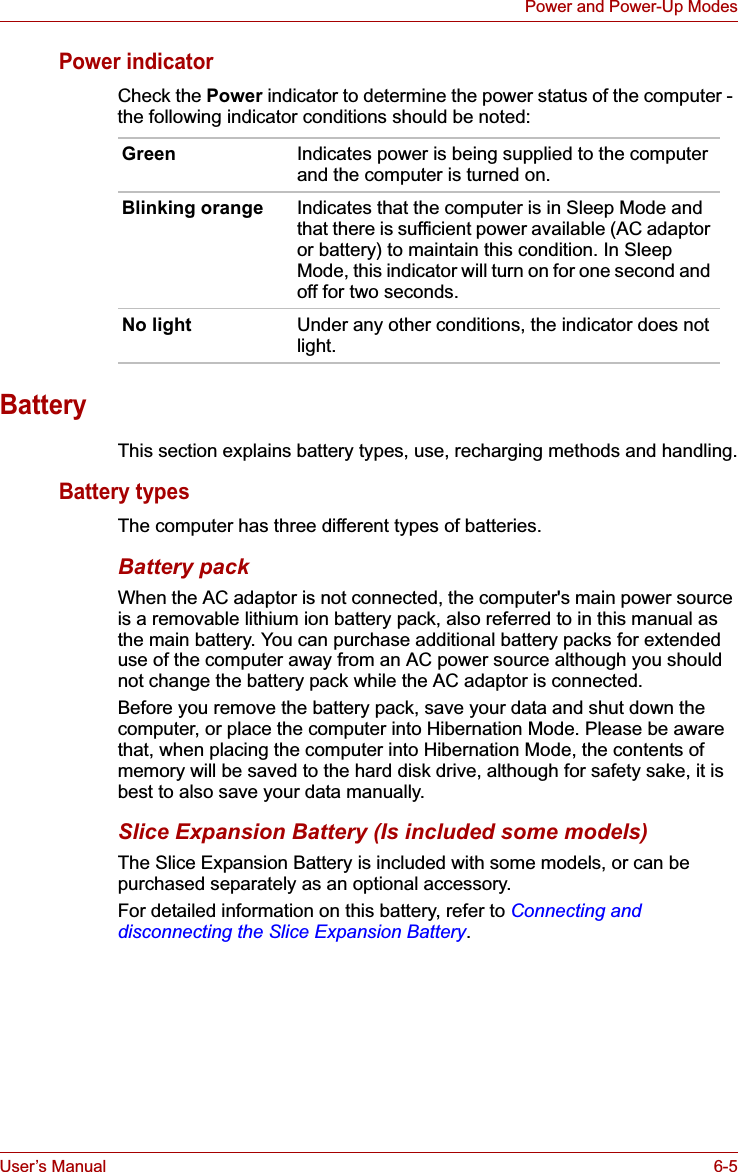 User’s Manual 6-5Power and Power-Up ModesPower indicatorCheck the Power indicator to determine the power status of the computer - the following indicator conditions should be noted:BatteryThis section explains battery types, use, recharging methods and handling.Battery typesThe computer has three different types of batteries.Battery packWhen the AC adaptor is not connected, the computer&apos;s main power source is a removable lithium ion battery pack, also referred to in this manual as the main battery. You can purchase additional battery packs for extended use of the computer away from an AC power source although you should not change the battery pack while the AC adaptor is connected.Before you remove the battery pack, save your data and shut down the computer, or place the computer into Hibernation Mode. Please be aware that, when placing the computer into Hibernation Mode, the contents of memory will be saved to the hard disk drive, although for safety sake, it is best to also save your data manually.Slice Expansion Battery (Is included some models)The Slice Expansion Battery is included with some models, or can be purchased separately as an optional accessory.For detailed information on this battery, refer to Connecting and disconnecting the Slice Expansion Battery.Green Indicates power is being supplied to the computer and the computer is turned on.Blinking orange Indicates that the computer is in Sleep Mode and that there is sufficient power available (AC adaptor or battery) to maintain this condition. In Sleep Mode, this indicator will turn on for one second and off for two seconds.No light Under any other conditions, the indicator does not light.
