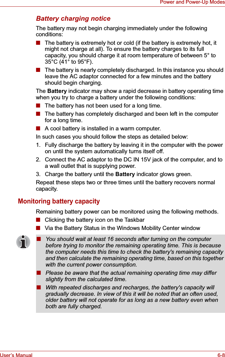 User’s Manual 6-8Power and Power-Up ModesBattery charging noticeThe battery may not begin charging immediately under the following conditions:■The battery is extremely hot or cold (if the battery is extremely hot, it might not charge at all). To ensure the battery charges to its full capacity, you should charge it at room temperature of between 5° to 35°C (41° to 95°F).■The battery is nearly completely discharged. In this instance you should leave the AC adaptor connected for a few minutes and the battery should begin charging.The Battery indicator may show a rapid decrease in battery operating time when you try to charge a battery under the following conditions:■The battery has not been used for a long time.■The battery has completely discharged and been left in the computer for a long time.■A cool battery is installed in a warm computer.In such cases you should follow the steps as detailed below:1. Fully discharge the battery by leaving it in the computer with the power on until the system automatically turns itself off.2. Connect the AC adaptor to the DC IN 15V jack of the computer, and to a wall outlet that is supplying power.3. Charge the battery until the Battery indicator glows green.Repeat these steps two or three times until the battery recovers normal capacity.Monitoring battery capacityRemaining battery power can be monitored using the following methods.■Clicking the battery icon on the Taskbar■Via the Battery Status in the Windows Mobility Center window■You should wait at least 16 seconds after turning on the computer before trying to monitor the remaining operating time. This is because the computer needs this time to check the battery&apos;s remaining capacity and then calculate the remaining operating time, based on this together with the current power consumption.■Please be aware that the actual remaining operating time may differ slightly from the calculated time.■With repeated discharges and recharges, the battery&apos;s capacity will gradually decrease. In view of this it will be noted that an often used, older battery will not operate for as long as a new battery even when both are fully charged.