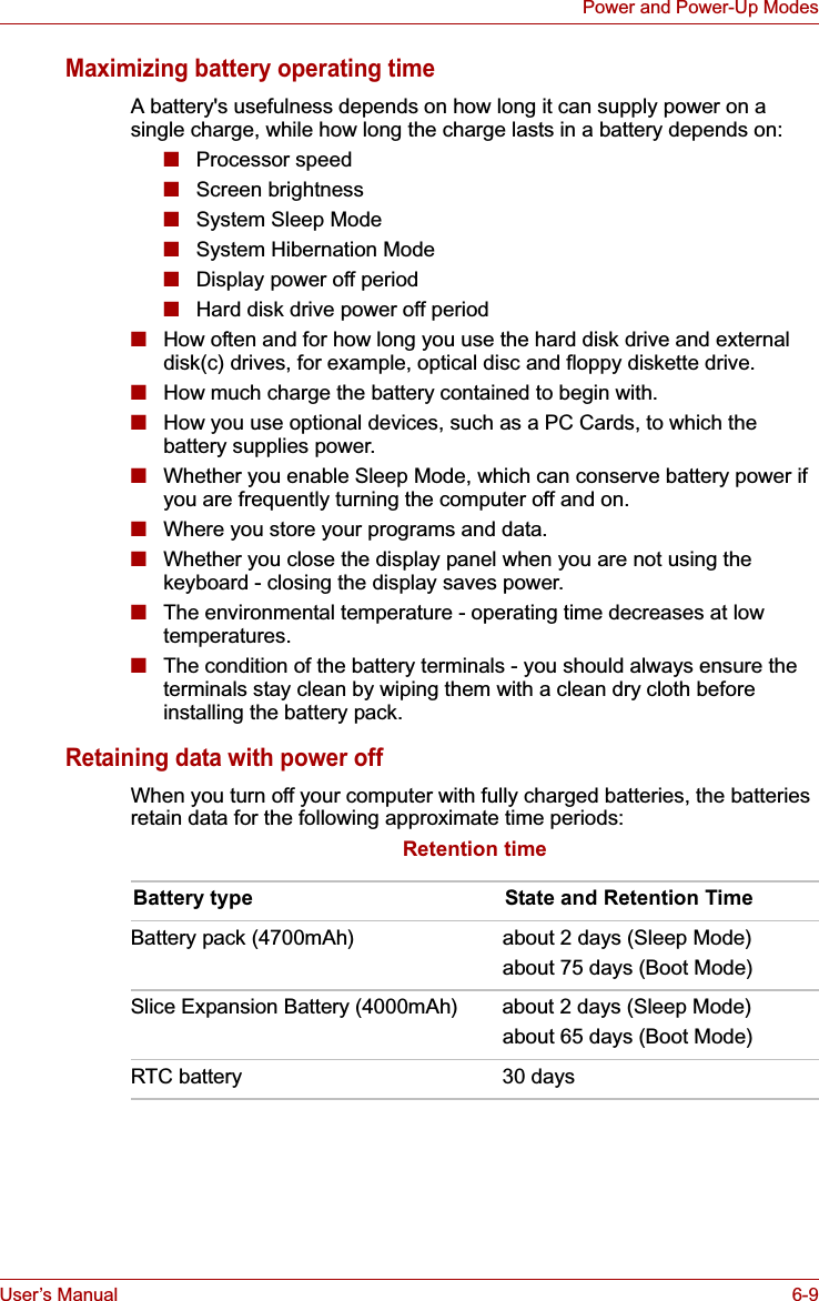 User’s Manual 6-9Power and Power-Up ModesMaximizing battery operating timeA battery&apos;s usefulness depends on how long it can supply power on a single charge, while how long the charge lasts in a battery depends on:■Processor speed■Screen brightness■System Sleep Mode■System Hibernation Mode■Display power off period■Hard disk drive power off period■How often and for how long you use the hard disk drive and external disk(c) drives, for example, optical disc and floppy diskette drive.■How much charge the battery contained to begin with.■How you use optional devices, such as a PC Cards, to which the battery supplies power.■Whether you enable Sleep Mode, which can conserve battery power if you are frequently turning the computer off and on.■Where you store your programs and data.■Whether you close the display panel when you are not using the keyboard - closing the display saves power.■The environmental temperature - operating time decreases at low temperatures.■The condition of the battery terminals - you should always ensure the terminals stay clean by wiping them with a clean dry cloth before installing the battery pack.Retaining data with power offWhen you turn off your computer with fully charged batteries, the batteries retain data for the following approximate time periods:Retention timeBattery type State and Retention TimeBattery pack (4700mAh) about 2 days (Sleep Mode)about 75 days (Boot Mode)Slice Expansion Battery (4000mAh) about 2 days (Sleep Mode)about 65 days (Boot Mode)RTC battery 30 days