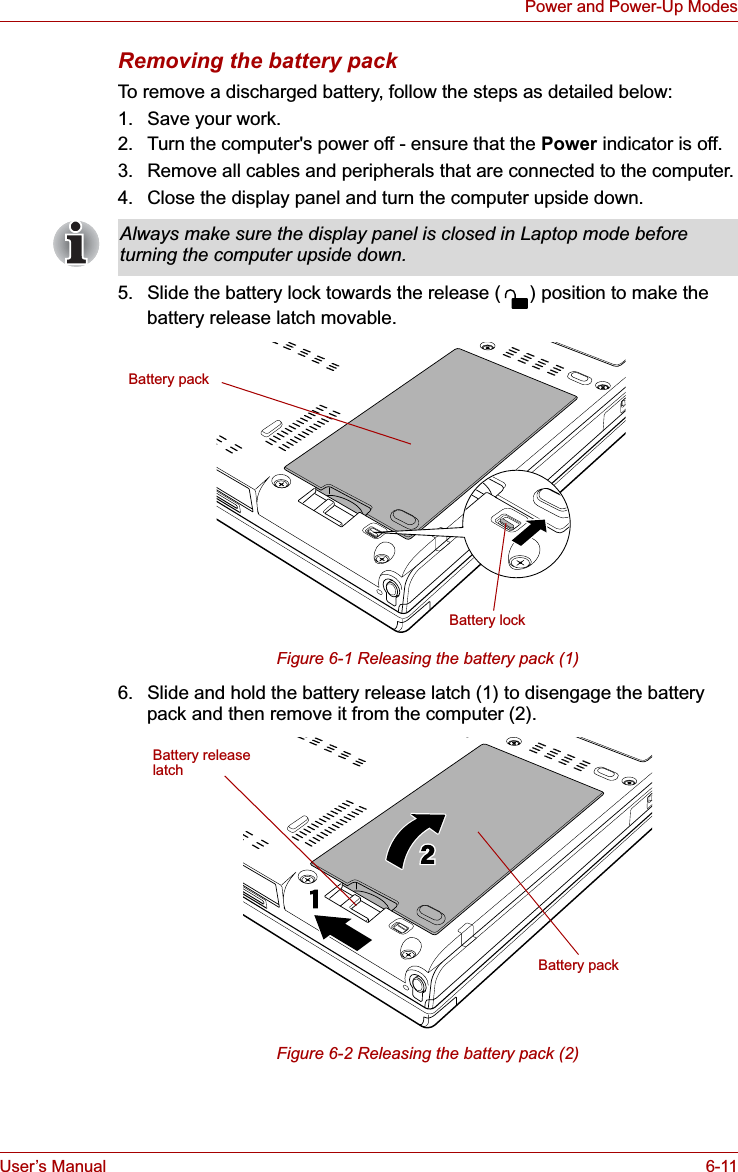 User’s Manual 6-11Power and Power-Up ModesRemoving the battery packTo remove a discharged battery, follow the steps as detailed below:1. Save your work.2. Turn the computer&apos;s power off - ensure that the Power indicator is off.3. Remove all cables and peripherals that are connected to the computer.4. Close the display panel and turn the computer upside down.5. Slide the battery lock towards the release ( ) position to make the battery release latch movable.Figure 6-1 Releasing the battery pack (1)6. Slide and hold the battery release latch (1) to disengage the battery pack and then remove it from the computer (2).Figure 6-2 Releasing the battery pack (2)Always make sure the display panel is closed in Laptop mode before turning the computer upside down.Battery packBattery lockBattery packBattery releaselatch