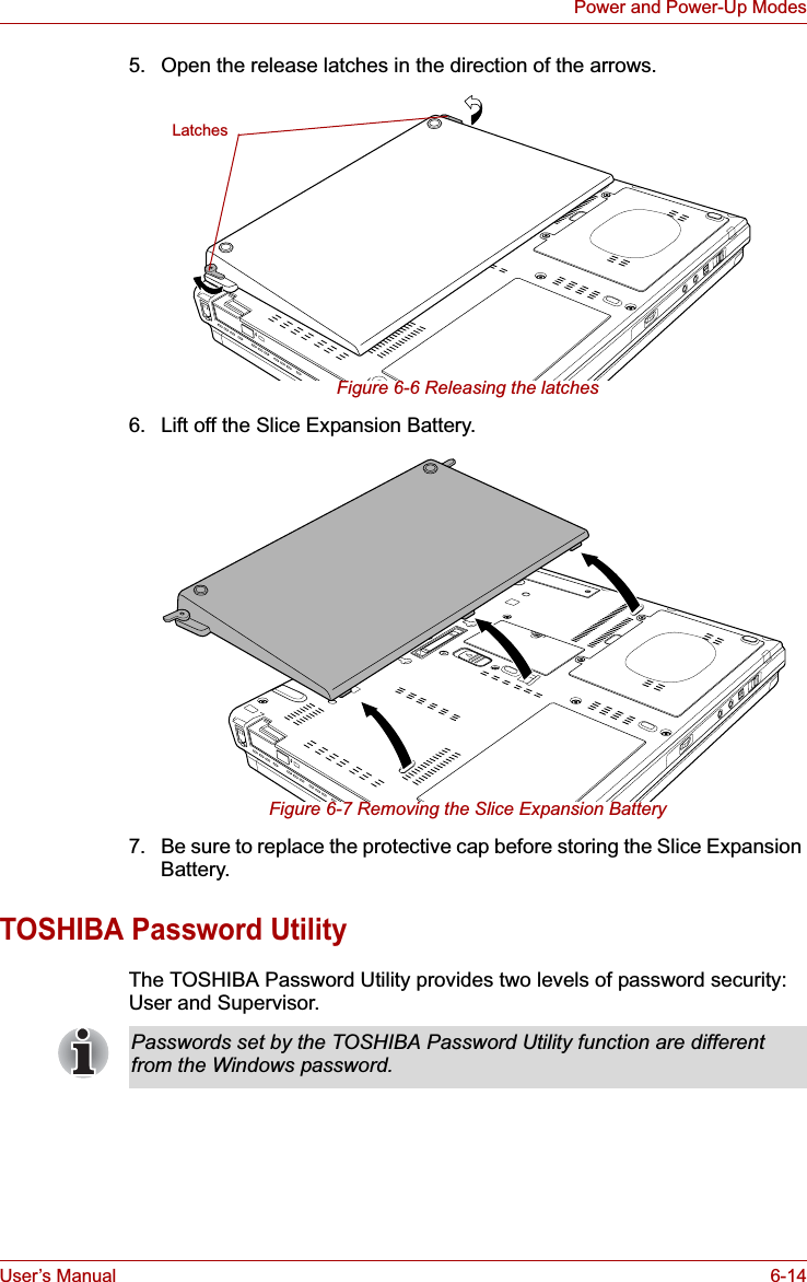 User’s Manual 6-14Power and Power-Up Modes5. Open the release latches in the direction of the arrows.Figure 6-6 Releasing the latches6. Lift off the Slice Expansion Battery.Figure 6-7 Removing the Slice Expansion Battery7. Be sure to replace the protective cap before storing the Slice Expansion Battery.TOSHIBA Password UtilityThe TOSHIBA Password Utility provides two levels of password security: User and Supervisor.LatchesPasswords set by the TOSHIBA Password Utility function are different from the Windows password.