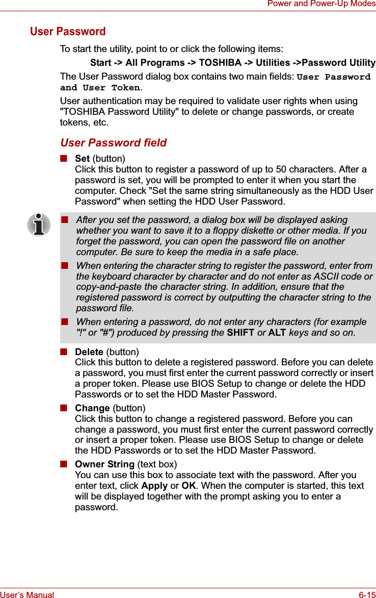 User’s Manual 6-15Power and Power-Up ModesUser PasswordTo start the utility, point to or click the following items:Start -&gt; All Programs -&gt; TOSHIBA -&gt; Utilities -&gt;Password UtilityThe User Password dialog box contains two main fields: User Password and User Token.User authentication may be required to validate user rights when using &quot;TOSHIBA Password Utility&quot; to delete or change passwords, or create tokens, etc. User Password field■Set (button)Click this button to register a password of up to 50 characters. After a password is set, you will be prompted to enter it when you start the computer. Check &quot;Set the same string simultaneously as the HDD User Password&quot; when setting the HDD User Password.■Delete (button)Click this button to delete a registered password. Before you can delete a password, you must first enter the current password correctly or insert a proper token. Please use BIOS Setup to change or delete the HDD Passwords or to set the HDD Master Password.■Change (button)Click this button to change a registered password. Before you can change a password, you must first enter the current password correctly or insert a proper token. Please use BIOS Setup to change or delete the HDD Passwords or to set the HDD Master Password.■Owner String (text box)You can use this box to associate text with the password. After you enter text, click Apply or OK. When the computer is started, this text will be displayed together with the prompt asking you to enter a password.■After you set the password, a dialog box will be displayed asking whether you want to save it to a floppy diskette or other media. If you forget the password, you can open the password file on another computer. Be sure to keep the media in a safe place.■When entering the character string to register the password, enter from the keyboard character by character and do not enter as ASCII code or copy-and-paste the character string. In addition, ensure that the registered password is correct by outputting the character string to the password file.■When entering a password, do not enter any characters (for example &quot;!&quot; or &quot;#&quot;) produced by pressing the SHIFT or ALT keys and so on.
