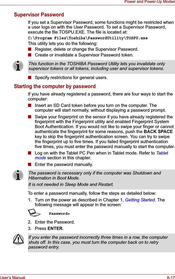 User’s Manual 6-17Power and Power-Up ModesSupervisor PasswordIf you set a Supervisor Password, some functions might be restricted when a user logs on with the User Password. To set a Supervisor Password, execute the file TOSPU.EXE. The file is located at:C:\Program Files\Toshiba\PasswordUtility\TOSPU.exeThis utility lets you do the following:■Register, delete or change the Supervisor Password.■Create or invalidate a Supervisor Password token.■Specify restrictions for general users.Starting the computer by passwordIf you have already registered a password, there are four ways to start the computer:■Insert an SD Card token before you turn on the computer. The computer will start normally, without displaying a password prompt.■Swipe your fingerprint on the sensor if you have already registered the fingerprint with the Fingerprint utility and enabled Fingerprint System Boot Authentication. If you would not like to swipe your finger or cannot authenticate the fingerprint for some reasons, push the BACK SPACEkey to skip the fingerprint authentication screen. You can try to swipe the fingerprint up to five times. If you failed fingerprint authentication five times, you must enter the password manually to start the computer.■Log on with the Tablet PC Pen when in Tablet mode. Refer to Tablet mode section in this chapter.■Enter the password manually.To enter a password manually, follow the steps as detailed below:1. Turn on the power as described in Chapter 1, Getting Started. The following message will appear in the screen:SPassword=2. Enter the Password.3. Press ENTER.This function in the TOSHIBA Password Utility lets you invalidate only supervisor tokens or all tokens, including user and supervisor tokens.The password is necessary only if the computer was Shutdown and Hibernation in Boot Mode.It is not needed in Sleep Mode and Restart.If you enter the password incorrectly three times in a row, the computer shuts off. In this case, you must turn the computer back on to retry password entry.