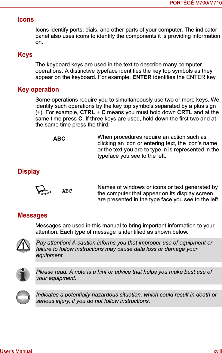 User’s Manual xviiiPORTÉGÉ M700/M710IconsIcons identify ports, dials, and other parts of your computer. The indicator panel also uses icons to identify the components it is providing information on.KeysThe keyboard keys are used in the text to describe many computer operations. A distinctive typeface identifies the key top symbols as they appear on the keyboard. For example, ENTER identifies the ENTER key.Key operationSome operations require you to simultaneously use two or more keys. We identify such operations by the key top symbols separated by a plus sign (+). For example, CTRL + C means you must hold down CRTL and at the same time press C. If three keys are used, hold down the first two and at the same time press the third.DisplayMessagesMessages are used in this manual to bring important information to your attention. Each type of message is identified as shown below.ABC When procedures require an action such as clicking an icon or entering text, the icon&apos;s name or the text you are to type in is represented in the typeface you see to the left.SABC Names of windows or icons or text generated by the computer that appear on its display screen are presented in the type face you see to the left.Pay attention! A caution informs you that improper use of equipment or failure to follow instructions may cause data loss or damage your equipment.Please read. A note is a hint or advice that helps you make best use of your equipment.Indicates a potentially hazardous situation, which could result in death or serious injury, if you do not follow instructions.