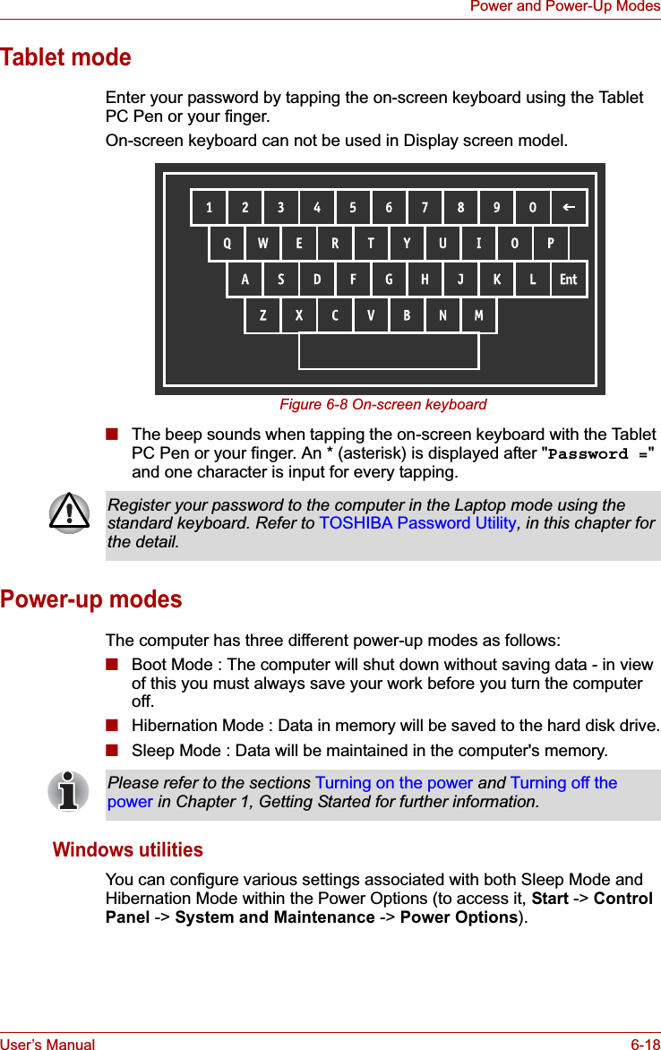 User’s Manual 6-18Power and Power-Up ModesTablet modeEnter your password by tapping the on-screen keyboard using the Tablet PC Pen or your finger.On-screen keyboard can not be used in Display screen model.Figure 6-8 On-screen keyboard■The beep sounds when tapping the on-screen keyboard with the Tablet PC Pen or your finger. An * (asterisk) is displayed after &quot;Password =&quot;and one character is input for every tapping.Power-up modesThe computer has three different power-up modes as follows:■Boot Mode : The computer will shut down without saving data - in view of this you must always save your work before you turn the computer off.■Hibernation Mode : Data in memory will be saved to the hard disk drive.■Sleep Mode : Data will be maintained in the computer&apos;s memory.Windows utilitiesYou can configure various settings associated with both Sleep Mode and Hibernation Mode within the Power Options (to access it, Start -&gt; ControlPanel -&gt; System and Maintenance -&gt; Power Options).Register your password to the computer in the Laptop mode using the standard keyboard. Refer to TOSHIBA Password Utility, in this chapter for the detail.Please refer to the sections Turning on the power and Turning off the power in Chapter 1, Getting Started for further information.