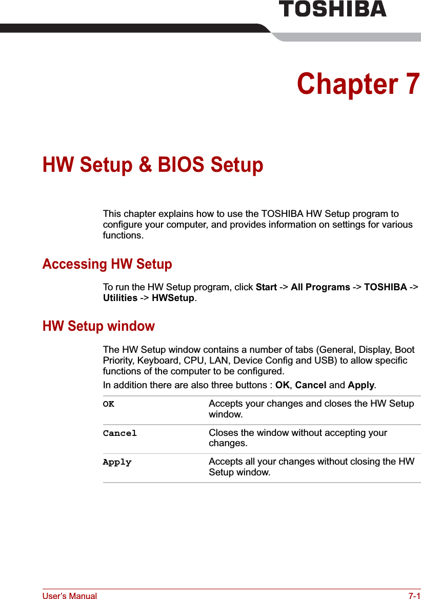 User’s Manual 7-1Chapter 7HW Setup &amp; BIOS SetupThis chapter explains how to use the TOSHIBA HW Setup program to configure your computer, and provides information on settings for various functions.Accessing HW SetupTo run the HW Setup program, click Start -&gt; All Programs -&gt; TOSHIBA -&gt; Utilities -&gt; HWSetup.HW Setup windowThe HW Setup window contains a number of tabs (General, Display, Boot Priority, Keyboard, CPU, LAN, Device Config and USB) to allow specific functions of the computer to be configured.In addition there are also three buttons : OK,Cancel and Apply.OK Accepts your changes and closes the HW Setup window. Cancel Closes the window without accepting your changes. Apply Accepts all your changes without closing the HW Setup window.