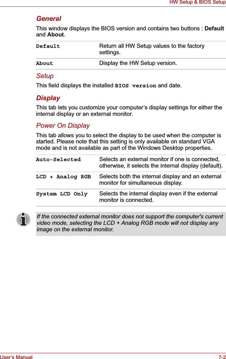 User’s Manual 7-2HW Setup &amp; BIOS SetupGeneralThis window displays the BIOS version and contains two buttons : Default and About.SetupThis field displays the installed BIOS version and date.DisplayThis tab lets you customize your computer’s display settings for either the internal display or an external monitor.Power On DisplayThis tab allows you to select the display to be used when the computer is started. Please note that this setting is only available on standard VGA mode and is not available as part of the Windows Desktop properties.Default Return all HW Setup values to the factory settings.About Display the HW Setup version. Auto-Selected Selects an external monitor if one is connected, otherwise, it selects the internal display (default).LCD + Analog RGB Selects both the internal display and an external monitor for simultaneous display.System LCD Only Selects the internal display even if the external monitor is connected.If the connected external monitor does not support the computer&apos;s current video mode, selecting the LCD + Analog RGB mode will not display any image on the external monitor.