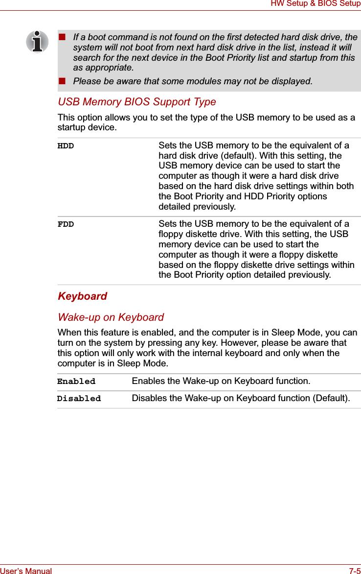 User’s Manual 7-5HW Setup &amp; BIOS SetupUSB Memory BIOS Support TypeThis option allows you to set the type of the USB memory to be used as a startup device.KeyboardWake-up on KeyboardWhen this feature is enabled, and the computer is in Sleep Mode, you can turn on the system by pressing any key. However, please be aware that this option will only work with the internal keyboard and only when the computer is in Sleep Mode.■If a boot command is not found on the first detected hard disk drive, the system will not boot from next hard disk drive in the list, instead it will search for the next device in the Boot Priority list and startup from this as appropriate.■Please be aware that some modules may not be displayed.HDD Sets the USB memory to be the equivalent of a hard disk drive (default). With this setting, the USB memory device can be used to start the computer as though it were a hard disk drive based on the hard disk drive settings within both the Boot Priority and HDD Priority options detailed previously.FDD Sets the USB memory to be the equivalent of a floppy diskette drive. With this setting, the USB memory device can be used to start the computer as though it were a floppy diskette based on the floppy diskette drive settings within the Boot Priority option detailed previously.Enabled Enables the Wake-up on Keyboard function.Disabled Disables the Wake-up on Keyboard function (Default).