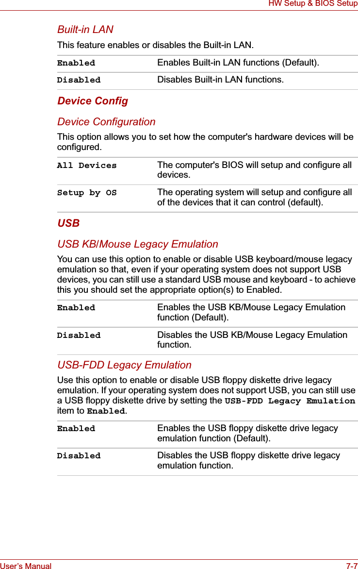 User’s Manual 7-7HW Setup &amp; BIOS SetupBuilt-in LANThis feature enables or disables the Built-in LAN.Device ConfigDevice ConfigurationThis option allows you to set how the computer&apos;s hardware devices will be configured.USBUSB KB/Mouse Legacy EmulationYou can use this option to enable or disable USB keyboard/mouse legacy emulation so that, even if your operating system does not support USB devices, you can still use a standard USB mouse and keyboard - to achieve this you should set the appropriate option(s) to Enabled.USB-FDD Legacy EmulationUse this option to enable or disable USB floppy diskette drive legacy emulation. If your operating system does not support USB, you can still use a USB floppy diskette drive by setting the USB-FDD Legacy Emulationitem to Enabled.Enabled Enables Built-in LAN functions (Default).Disabled Disables Built-in LAN functions.All Devices The computer&apos;s BIOS will setup and configure all devices.Setup by OS The operating system will setup and configure all of the devices that it can control (default).Enabled Enables the USB KB/Mouse Legacy Emulation function (Default).Disabled Disables the USB KB/Mouse Legacy Emulation function.Enabled Enables the USB floppy diskette drive legacy emulation function (Default).Disabled Disables the USB floppy diskette drive legacy emulation function.