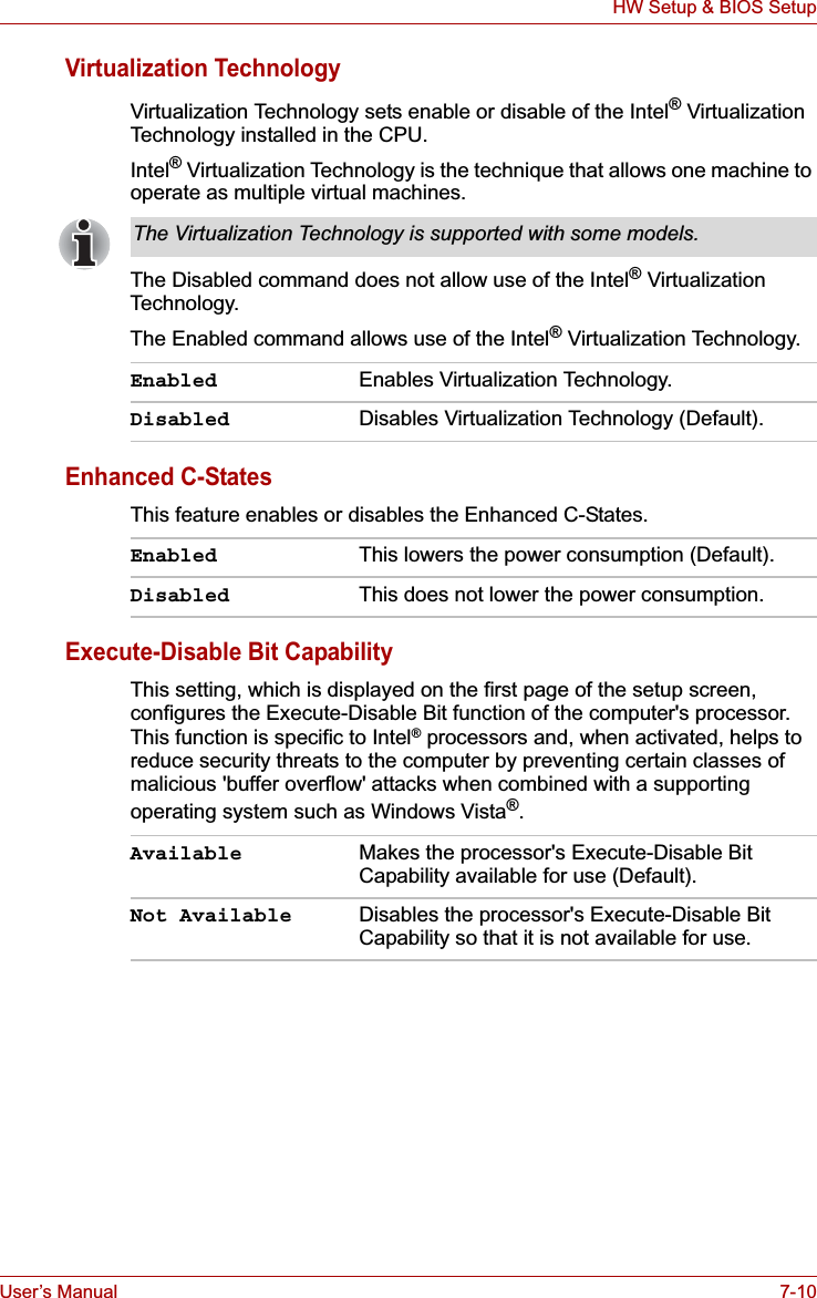 User’s Manual 7-10HW Setup &amp; BIOS SetupVirtualization TechnologyVirtualization Technology sets enable or disable of the Intel® Virtualization Technology installed in the CPU.Intel® Virtualization Technology is the technique that allows one machine to operate as multiple virtual machines.The Disabled command does not allow use of the Intel® Virtualization Technology.The Enabled command allows use of the Intel® Virtualization Technology.Enhanced C-StatesThis feature enables or disables the Enhanced C-States.Execute-Disable Bit CapabilityThis setting, which is displayed on the first page of the setup screen, configures the Execute-Disable Bit function of the computer&apos;s processor. This function is specific to Intel® processors and, when activated, helps to reduce security threats to the computer by preventing certain classes of malicious &apos;buffer overflow&apos; attacks when combined with a supporting operating system such as Windows Vista®.The Virtualization Technology is supported with some models.Enabled Enables Virtualization Technology.Disabled Disables Virtualization Technology (Default).Enabled This lowers the power consumption (Default).Disabled This does not lower the power consumption.Available Makes the processor&apos;s Execute-Disable Bit Capability available for use (Default).Not Available Disables the processor&apos;s Execute-Disable Bit Capability so that it is not available for use.