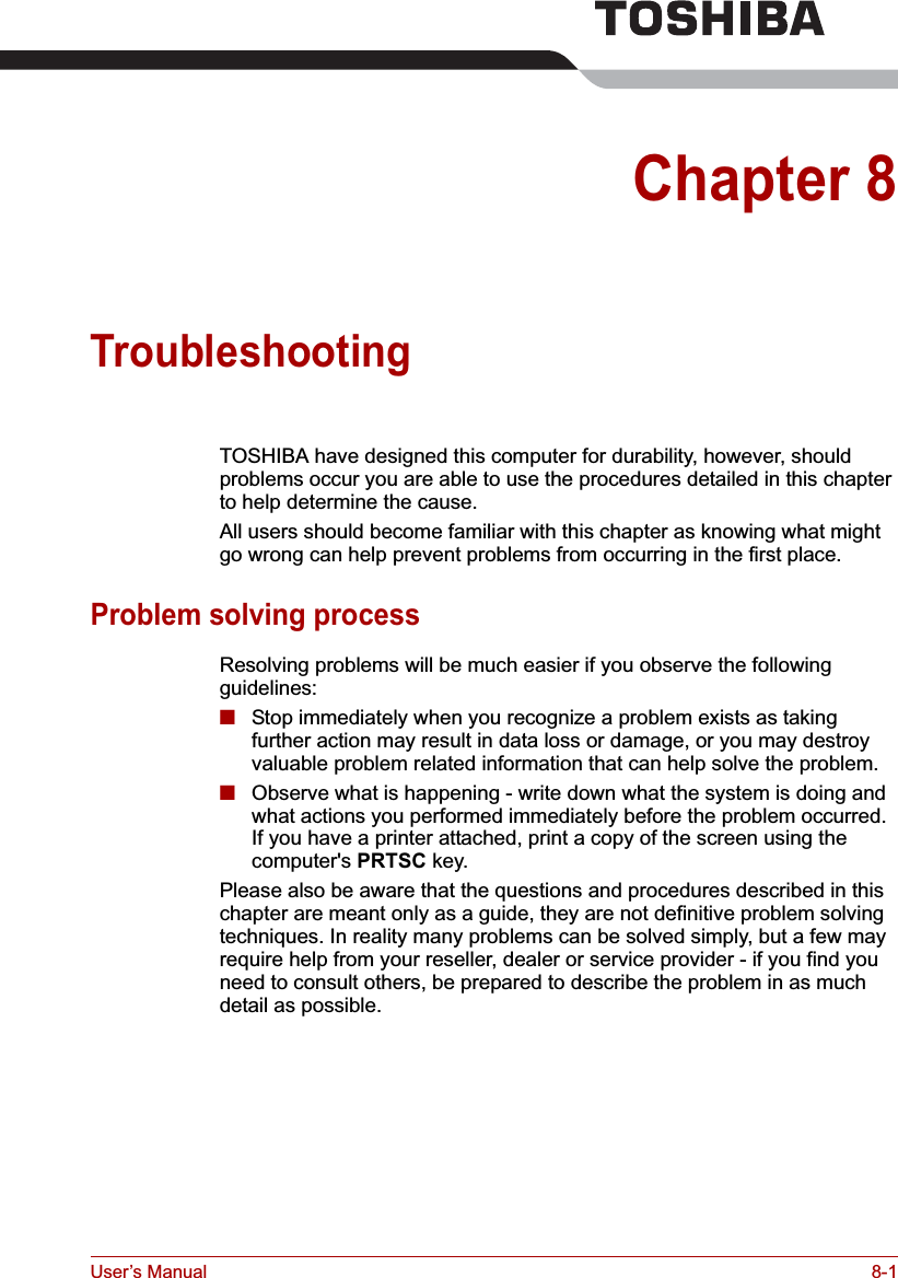 User’s Manual 8-1Chapter 8TroubleshootingTOSHIBA have designed this computer for durability, however, should problems occur you are able to use the procedures detailed in this chapter to help determine the cause.All users should become familiar with this chapter as knowing what might go wrong can help prevent problems from occurring in the first place.Problem solving processResolving problems will be much easier if you observe the following guidelines:■Stop immediately when you recognize a problem exists as taking further action may result in data loss or damage, or you may destroy valuable problem related information that can help solve the problem.■Observe what is happening - write down what the system is doing and what actions you performed immediately before the problem occurred. If you have a printer attached, print a copy of the screen using the computer&apos;s PRTSC key.Please also be aware that the questions and procedures described in this chapter are meant only as a guide, they are not definitive problem solving techniques. In reality many problems can be solved simply, but a few may require help from your reseller, dealer or service provider - if you find you need to consult others, be prepared to describe the problem in as much detail as possible.