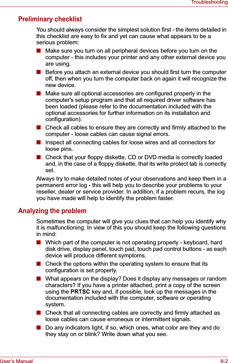 User’s Manual 8-2TroubleshootingPreliminary checklistYou should always consider the simplest solution first - the items detailed in this checklist are easy to fix and yet can cause what appears to be a serious problem:■Make sure you turn on all peripheral devices before you turn on the computer - this includes your printer and any other external device you are using.■Before you attach an external device you should first turn the computer off, then when you turn the computer back on again it will recognize the new device.■Make sure all optional accessories are configured properly in the computer&apos;s setup program and that all required driver software has been loaded (please refer to the documentation included with the optional accessories for further information on its installation and configuration).■Check all cables to ensure they are correctly and firmly attached to the computer - loose cables can cause signal errors.■Inspect all connecting cables for loose wires and all connectors for loose pins.■Check that your floppy diskette, CD or DVD media is correctly loaded and, in the case of a floppy diskette, that its write protect tab is correctly set.Always try to make detailed notes of your observations and keep them in a permanent error log - this will help you to describe your problems to your reseller, dealer or service provider. In addition, if a problem recurs, the log you have made will help to identify the problem faster.Analyzing the problemSometimes the computer will give you clues that can help you identify why it is malfunctioning. In view of this you should keep the following questions in mind:■Which part of the computer is not operating properly - keyboard, hard disk drive, display panel, touch pad, touch pad control buttons - as each device will produce different symptoms.■Check the options within the operating system to ensure that its configuration is set properly.■What appears on the display? Does it display any messages or random characters? If you have a printer attached, print a copy of the screen using the PRTSC key and, if possible, look up the messages in the documentation included with the computer, software or operating system.■Check that all connecting cables are correctly and firmly attached as loose cables can cause erroneous or intermittent signals.■Do any indicators light, if so, which ones, what color are they and do they stay on or blink? Write down what you see.